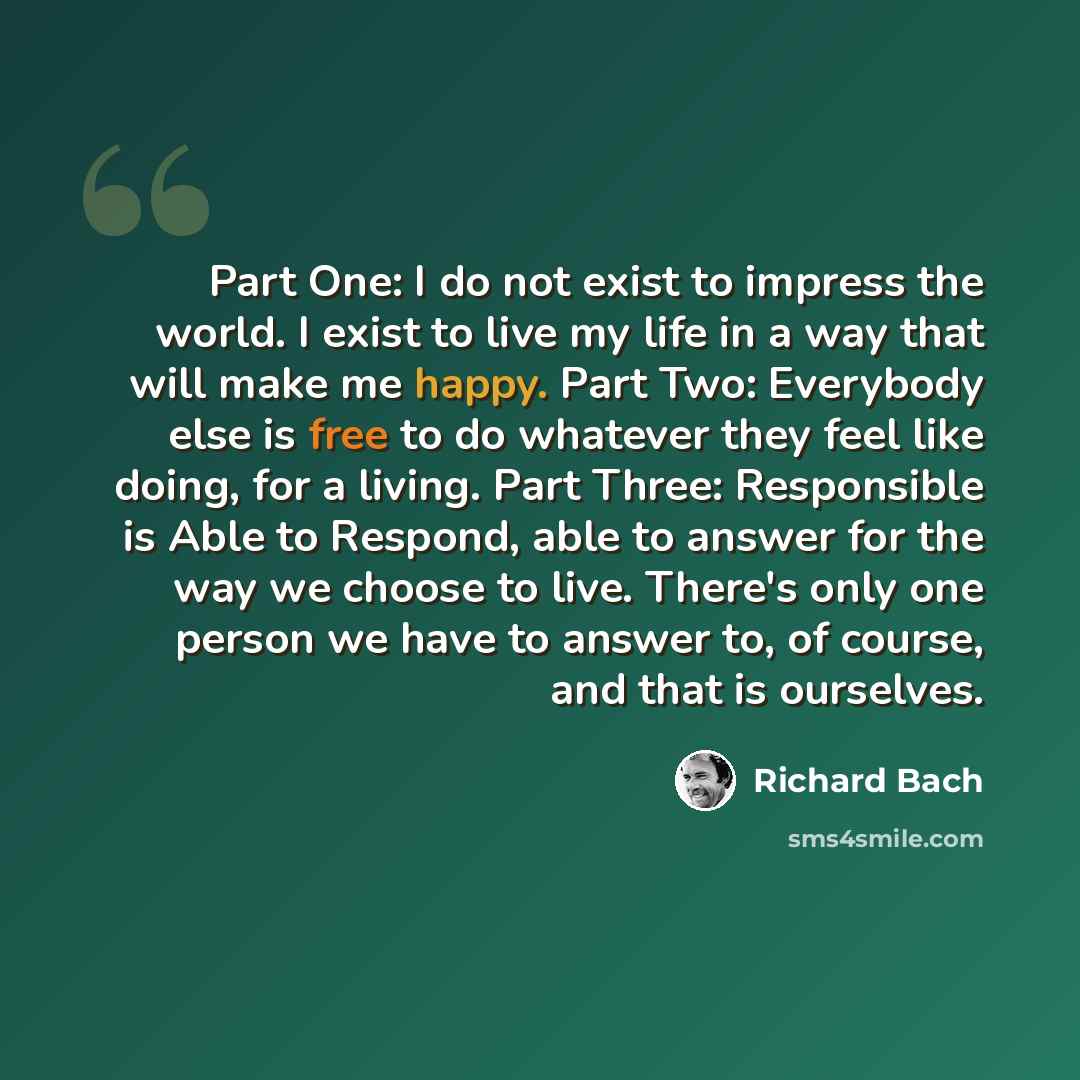 “Part One: I do not exist to impress the world. I exist to live my life in a way that will make me happy. Part Two: Everybody else is free to do whatever they feel like doing, for a living. Part Three: Responsible is Able to Respond, able to answer for the way we choose to live. There's only one…” quote by Richard Bach