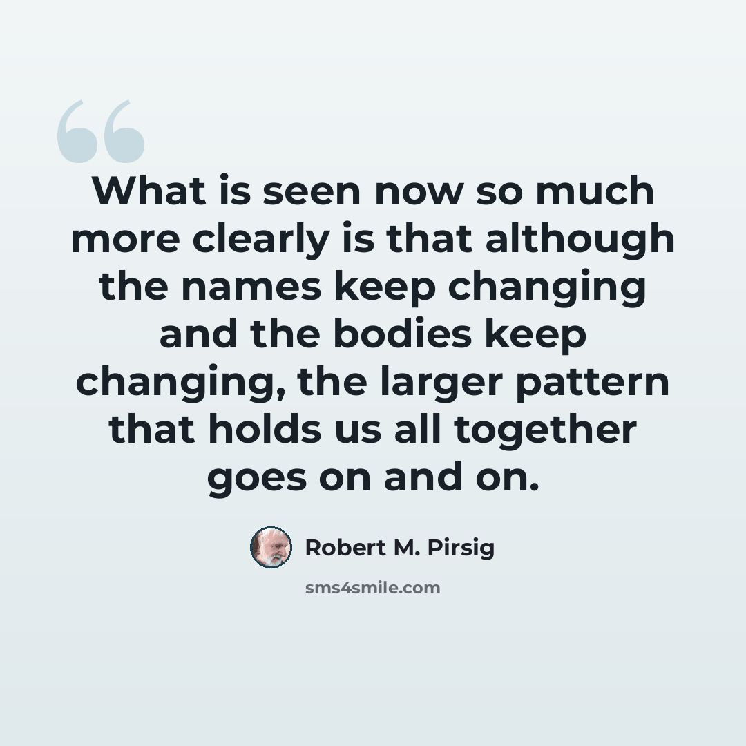 “What is seen now so much more clearly is that although the names keep changing and the bodies keep changing, the larger pattern that holds us all together goes on and on.” quote by Robert M. Pirsig