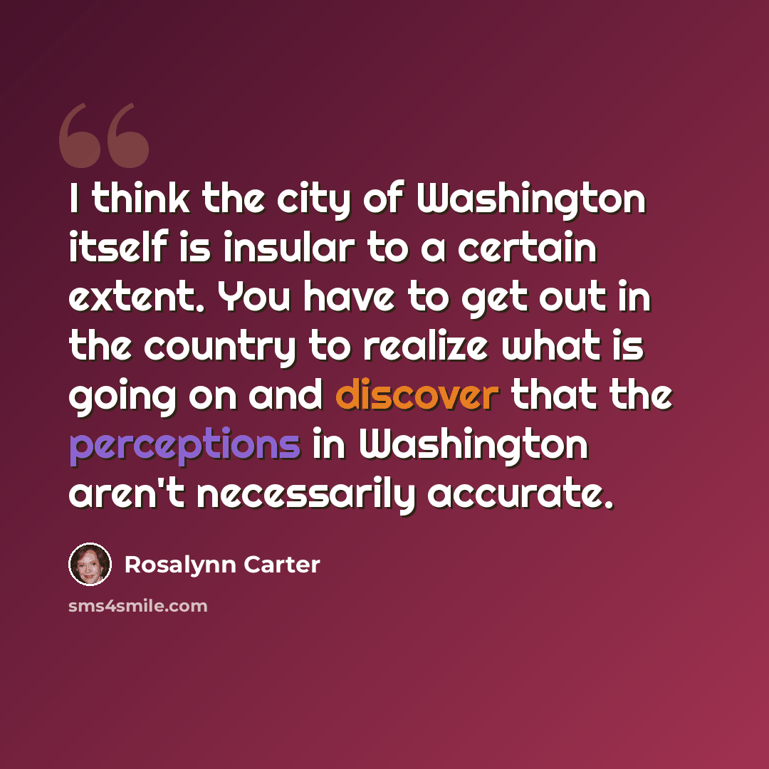“I think the city of Washington itself is insular to a certain extent. You have to get out in the country to realize what is going on and discover that the perceptions in Washington aren't necessarily accurate.” quote by Rosalynn Carter