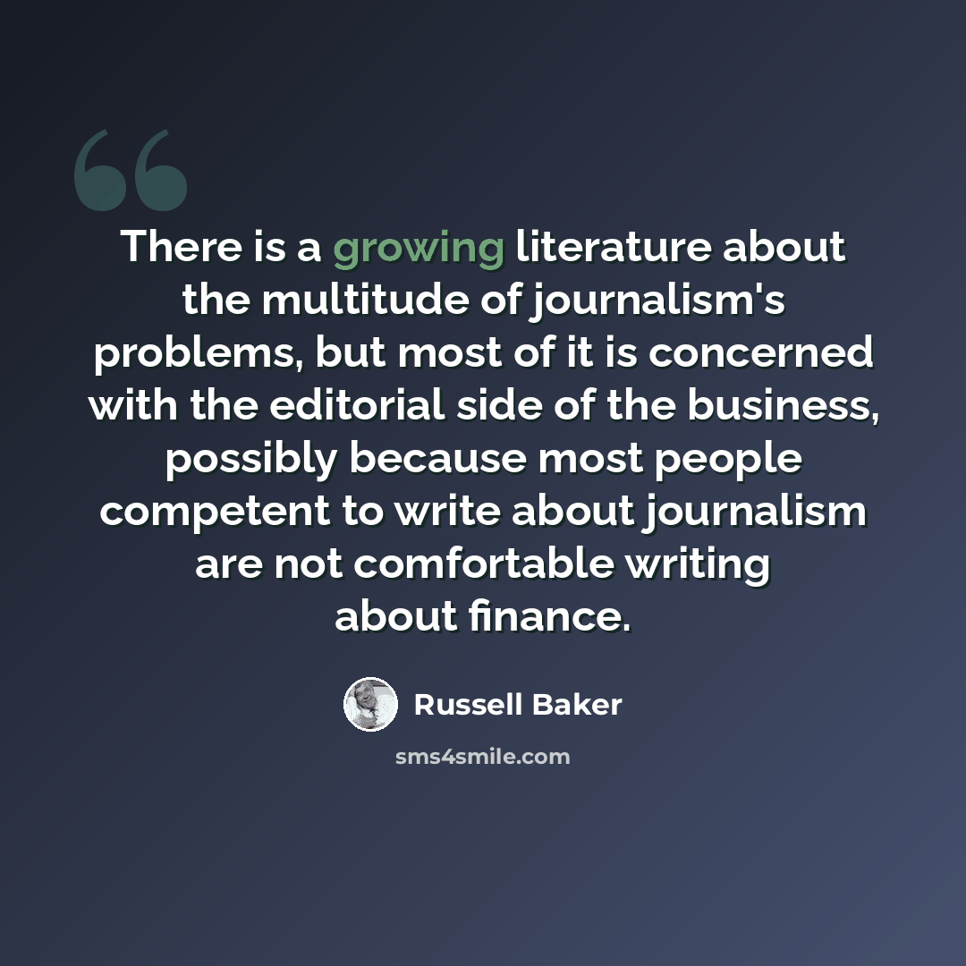 “There is a growing literature about the multitude of journalism's problems, but most of it is concerned with the editorial side of the business, possibly because most people competent to write about journalism are not comfortable writing about finance.” quote by Russell Baker