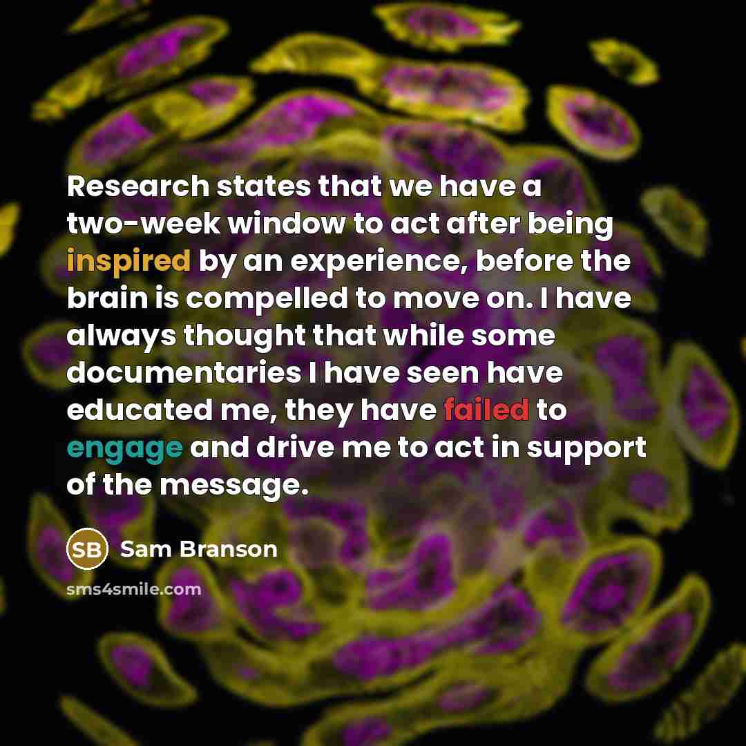 “Research states that we have a two-week window to act after being inspired by an experience, before the brain is compelled to move on. I have always thought that while some documentaries I have seen have educated me, they have failed to engage and drive me to act in support of the message.” quote by Sam Branson