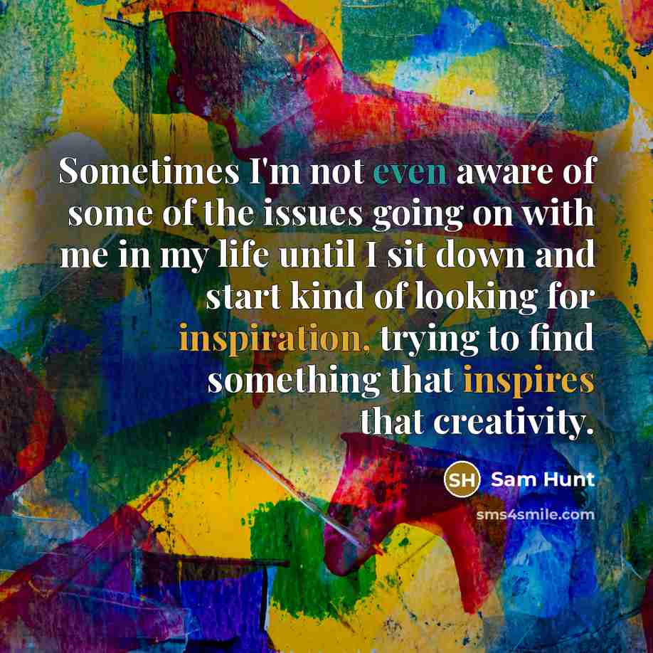 “Sometimes I'm not even aware of some of the issues going on with me in my life until I sit down and start kind of looking for inspiration, trying to find something that inspires that creativity.” quote by Sam Hunt