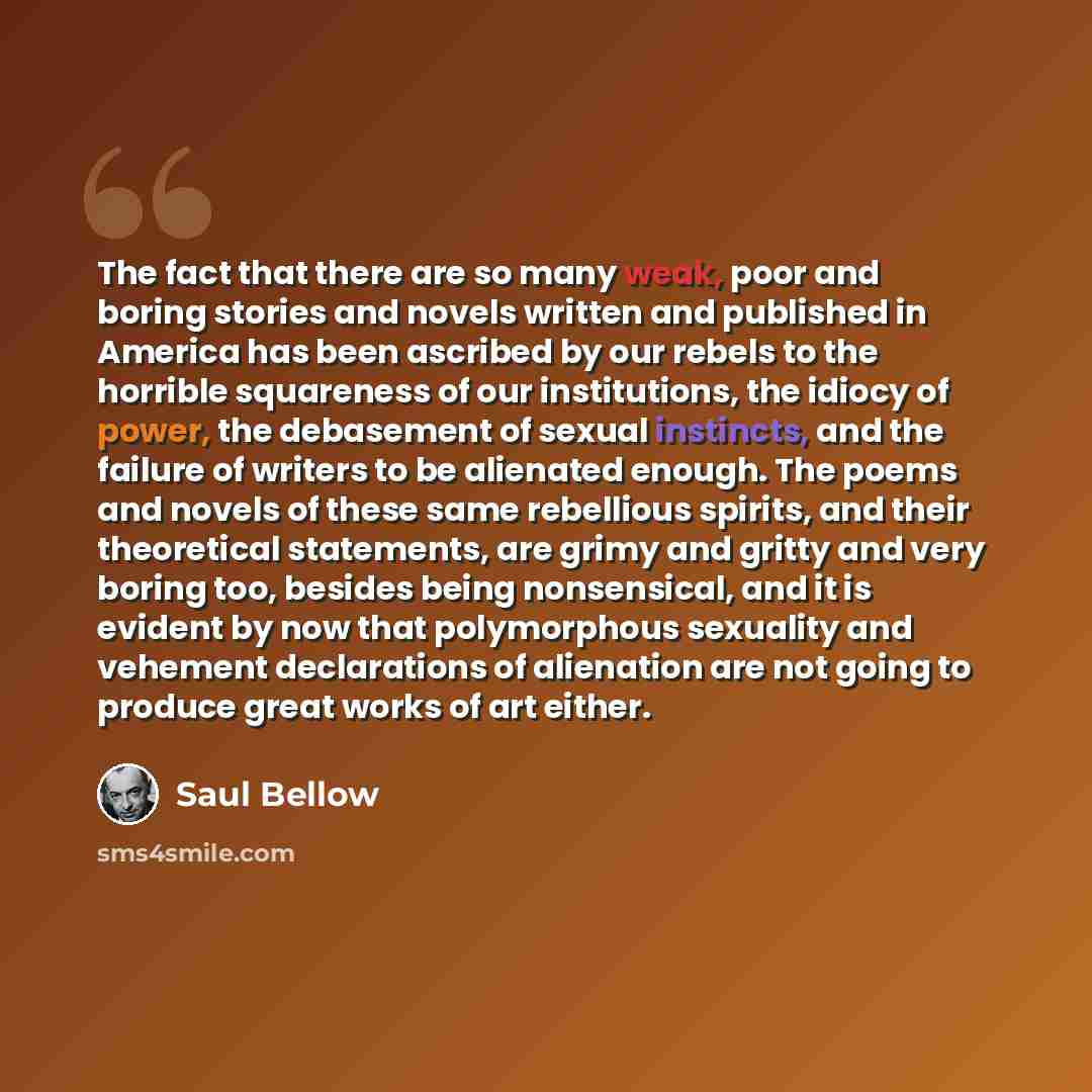 “The fact that there are so many weak, poor and boring stories and novels written and published in America has been ascribed by our rebels to the horrible squareness of our institutions, the idiocy of power, the debasement of sexual instincts, and the failure of writers to be alienated enough. The…” quote by Saul Bellow