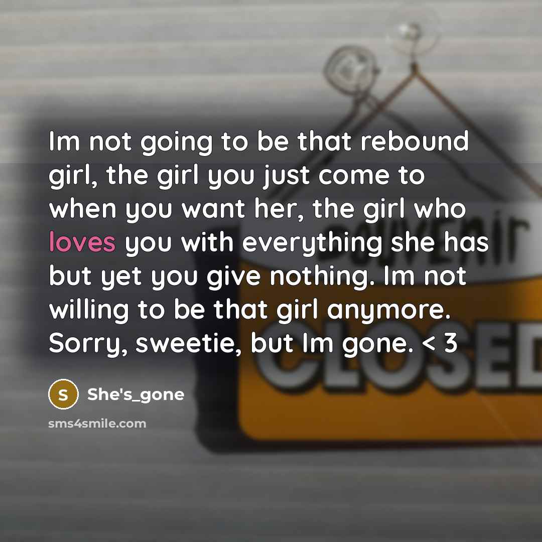 “Im not going to be that rebound girl, the girl you just come to when you want her, the girl who loves you with everything she has but yet you give nothing. Im not willing to be that girl anymore. Sorry, sweetie, but Im gone. < 3” quote by She's_gone