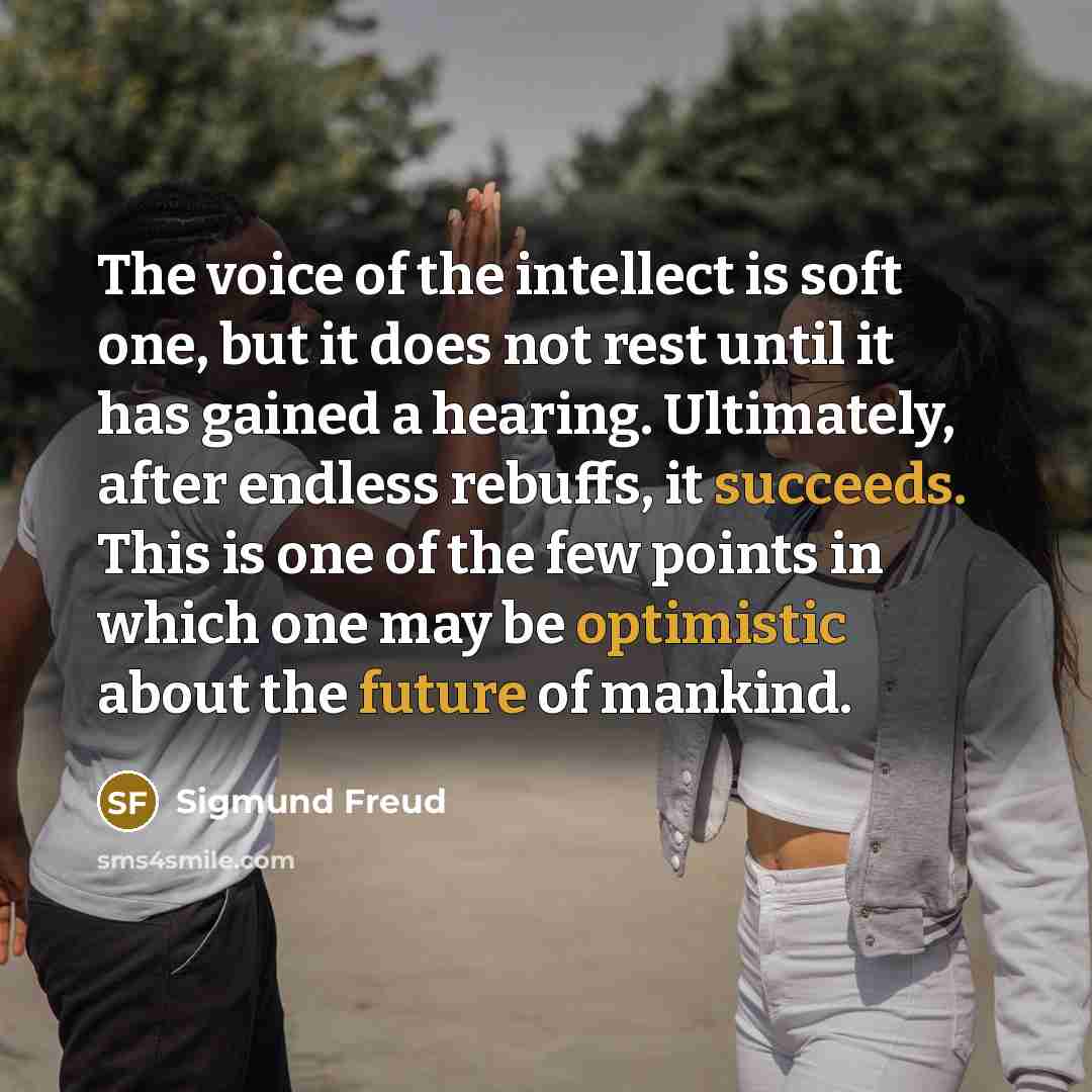 “The voice of the intellect is soft one, but it does not rest until it has gained a hearing. Ultimately, after endless rebuffs, it succeeds. This is one of the few points in which one may be optimistic about the future of mankind.” quote by Sigmund Freud