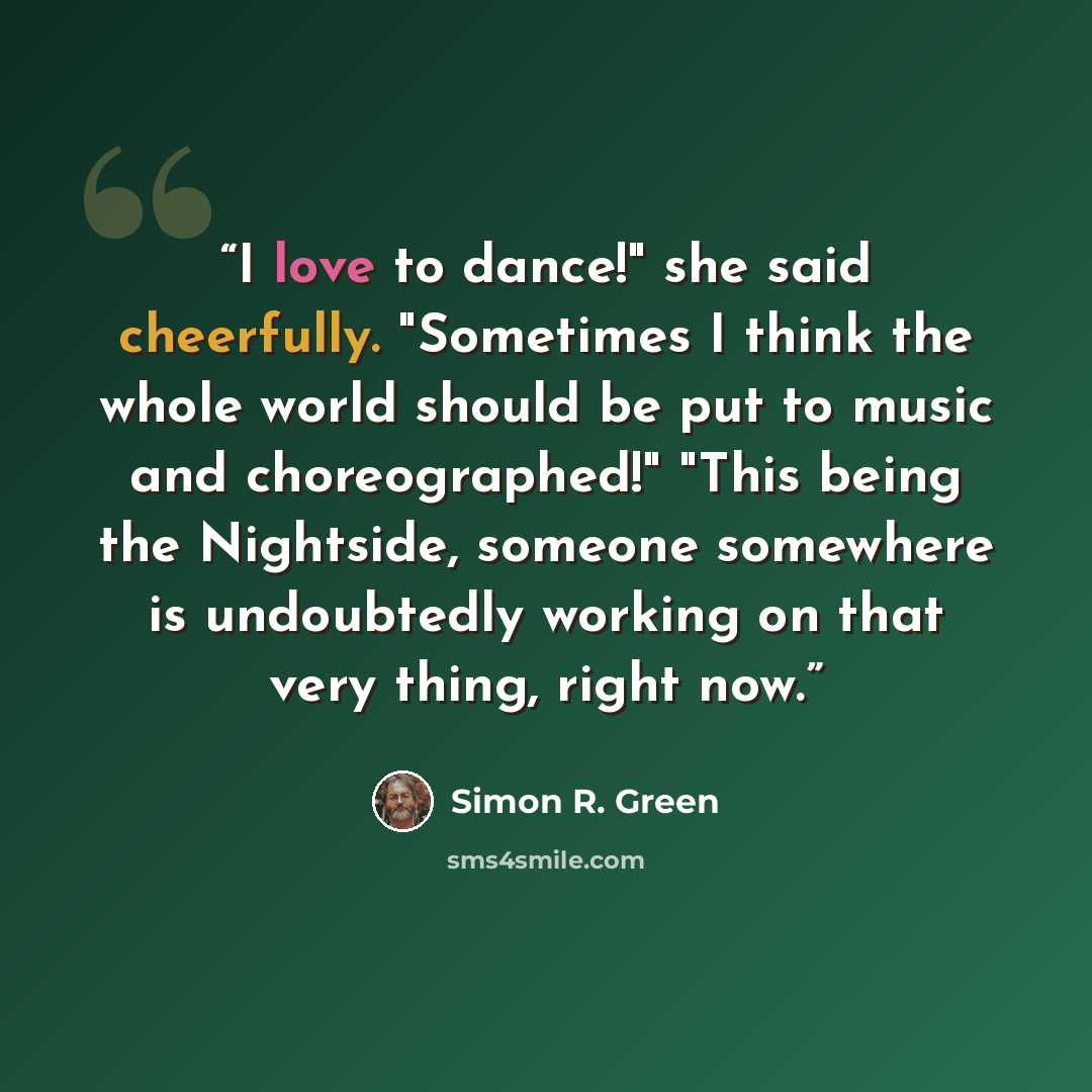 “I love to dance!" she said cheerfully. "Sometimes I think the whole world should be put to music and choreographed!" "This being the Nightside, someone somewhere is undoubtedly working on that very thing, right now.” quote by Simon R. Green