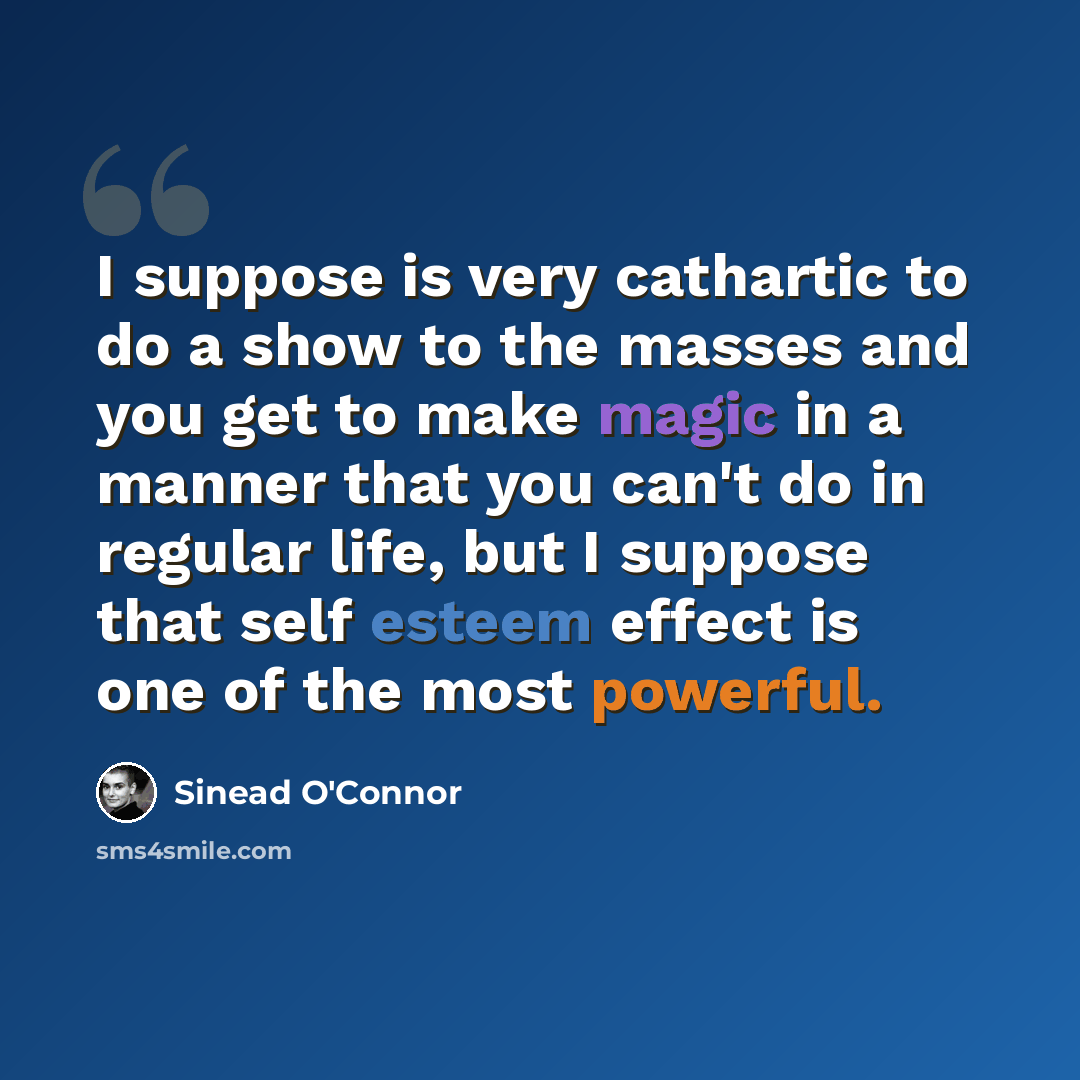 “I suppose is very cathartic to do a show to the masses and you get to make magic in a manner that you can't do in regular life, but I suppose that self esteem effect is one of the most powerful.” quote by Sinead O'Connor