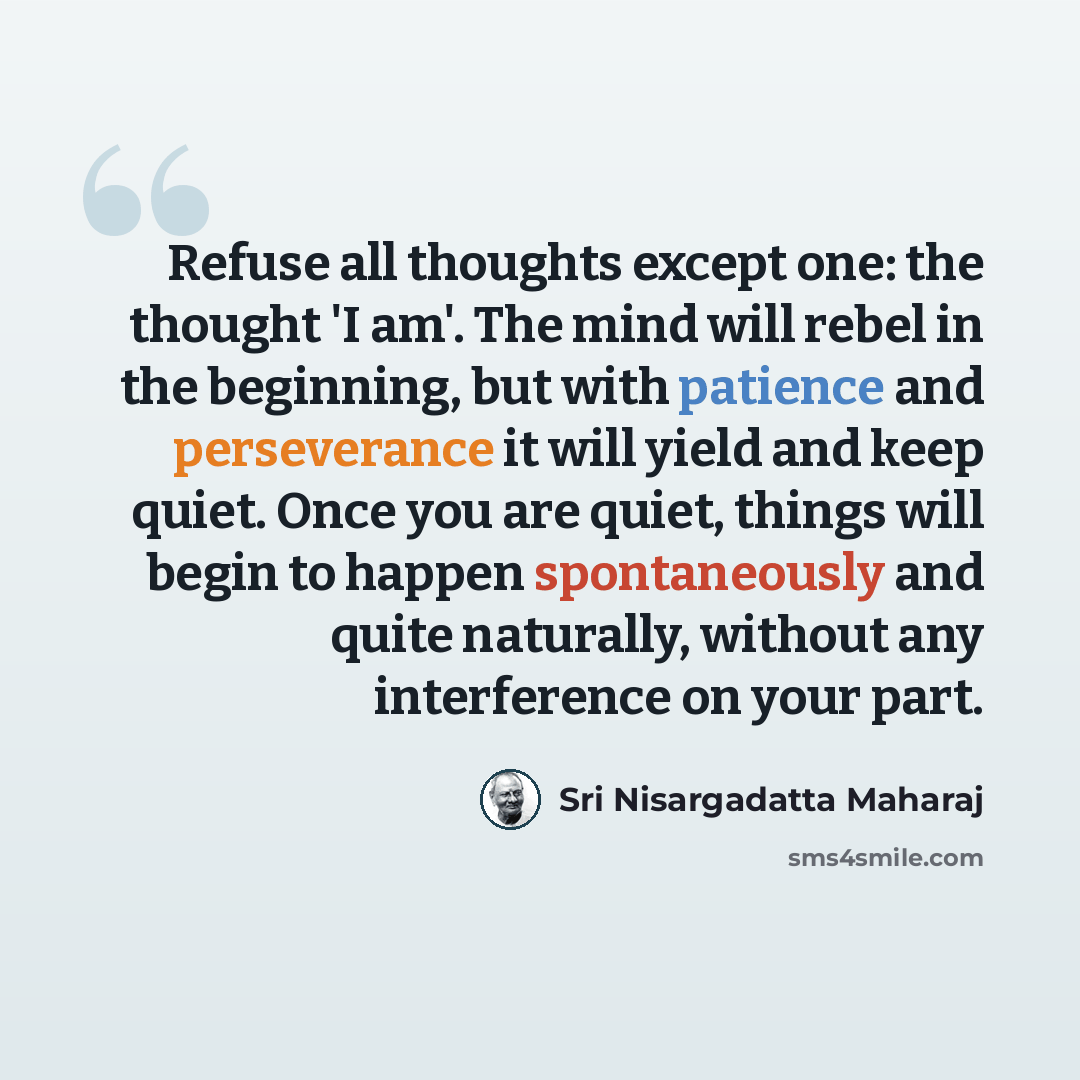 “Refuse all thoughts except one: the thought 'I am'. The mind will rebel in the beginning, but with patience and perseverance it will yield and keep quiet. Once you are quiet, things will begin to happen spontaneously and quite naturally, without any interference on your part.” quote by Sri Nisargadatta Maharaj