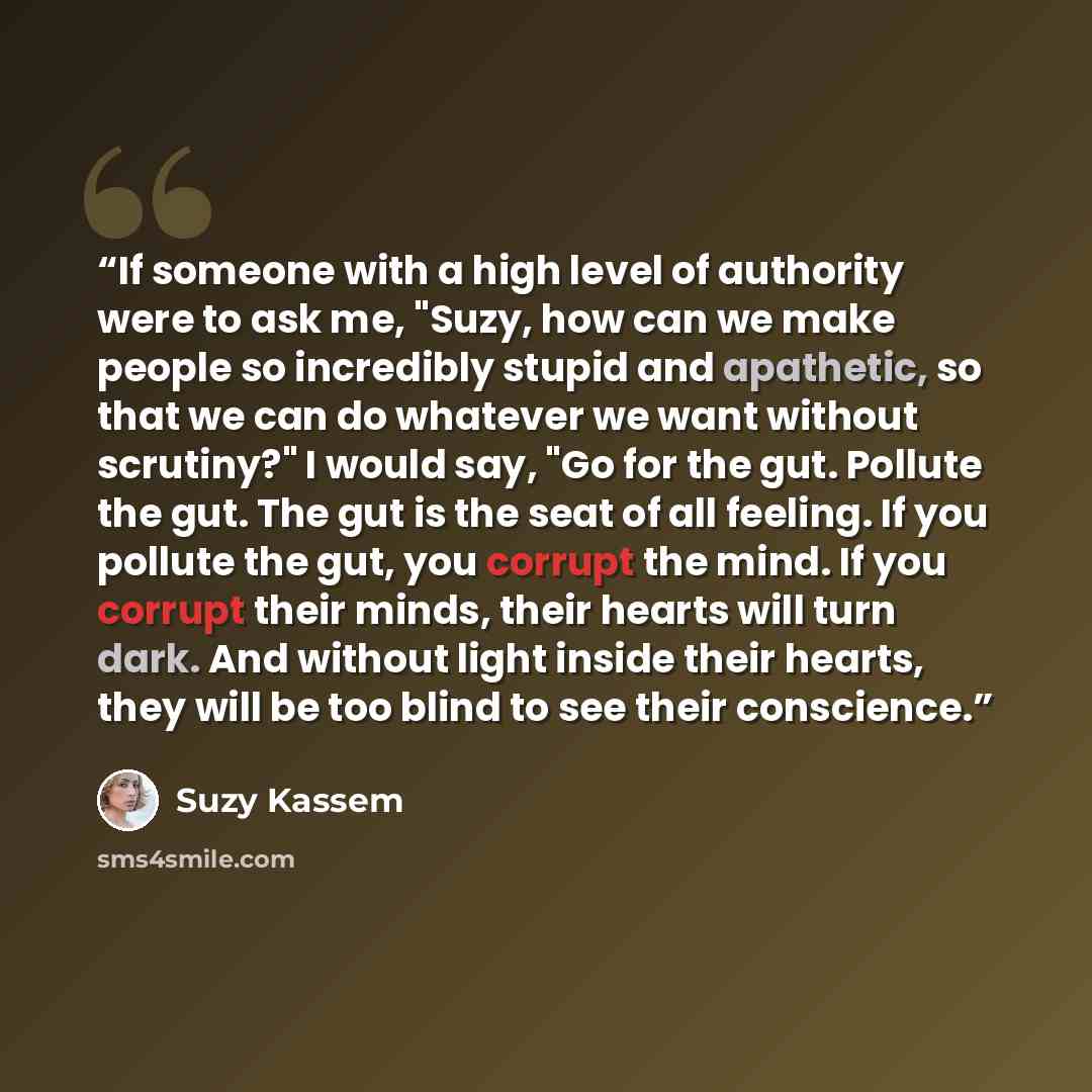 “If someone with a high level of authority were to ask me, "Suzy, how can we make people so incredibly stupid and apathetic, so that we can do whatever we want without scrutiny?" I would say, "Go for the gut. Pollute the gut. The gut is the seat of all feeling. If you pollute the gut, you corrupt…” quote by Suzy Kassem