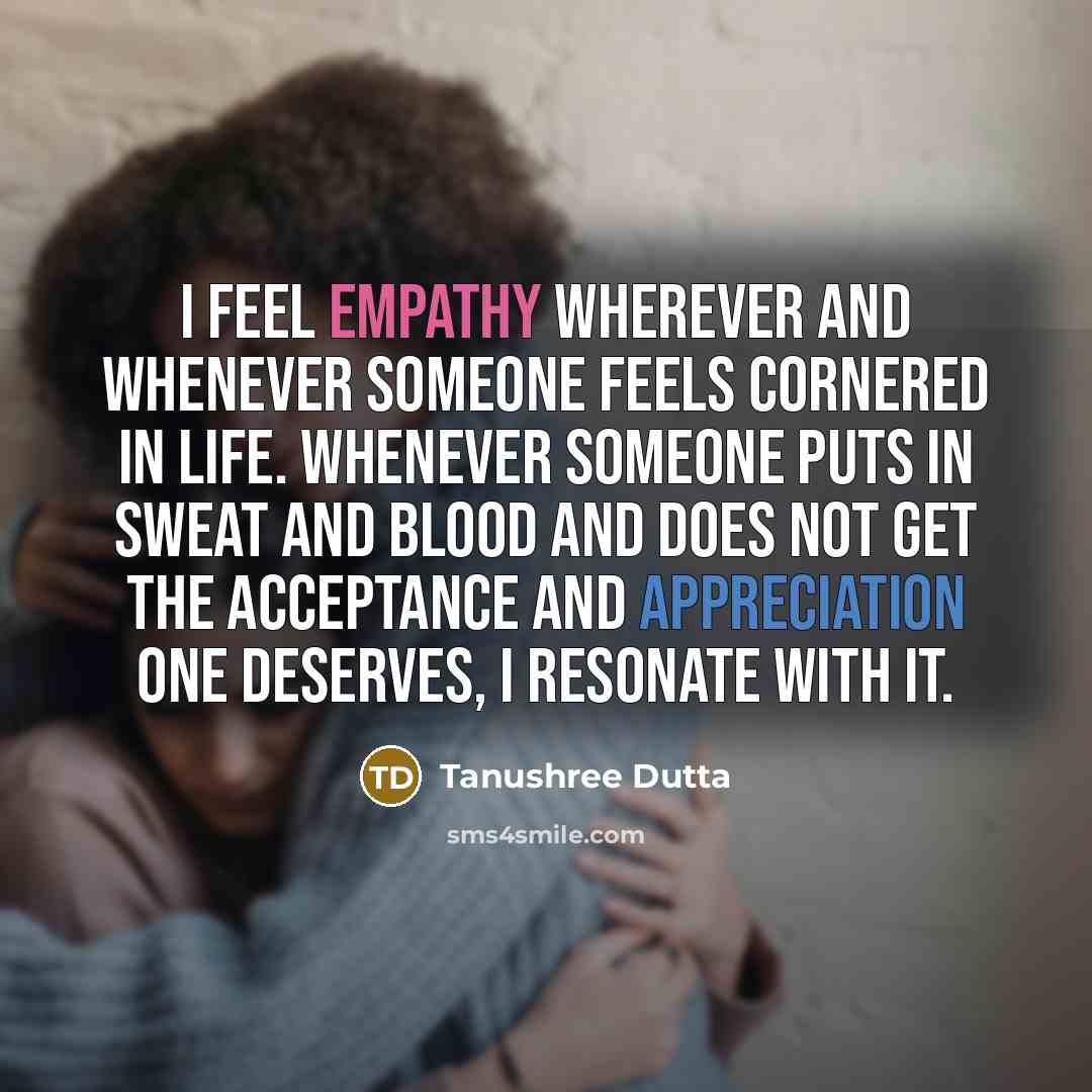 “I feel empathy wherever and whenever someone feels cornered in life. Whenever someone puts in sweat and blood and does not get the acceptance and appreciation one deserves, I resonate with it.” quote by Tanushree Dutta
