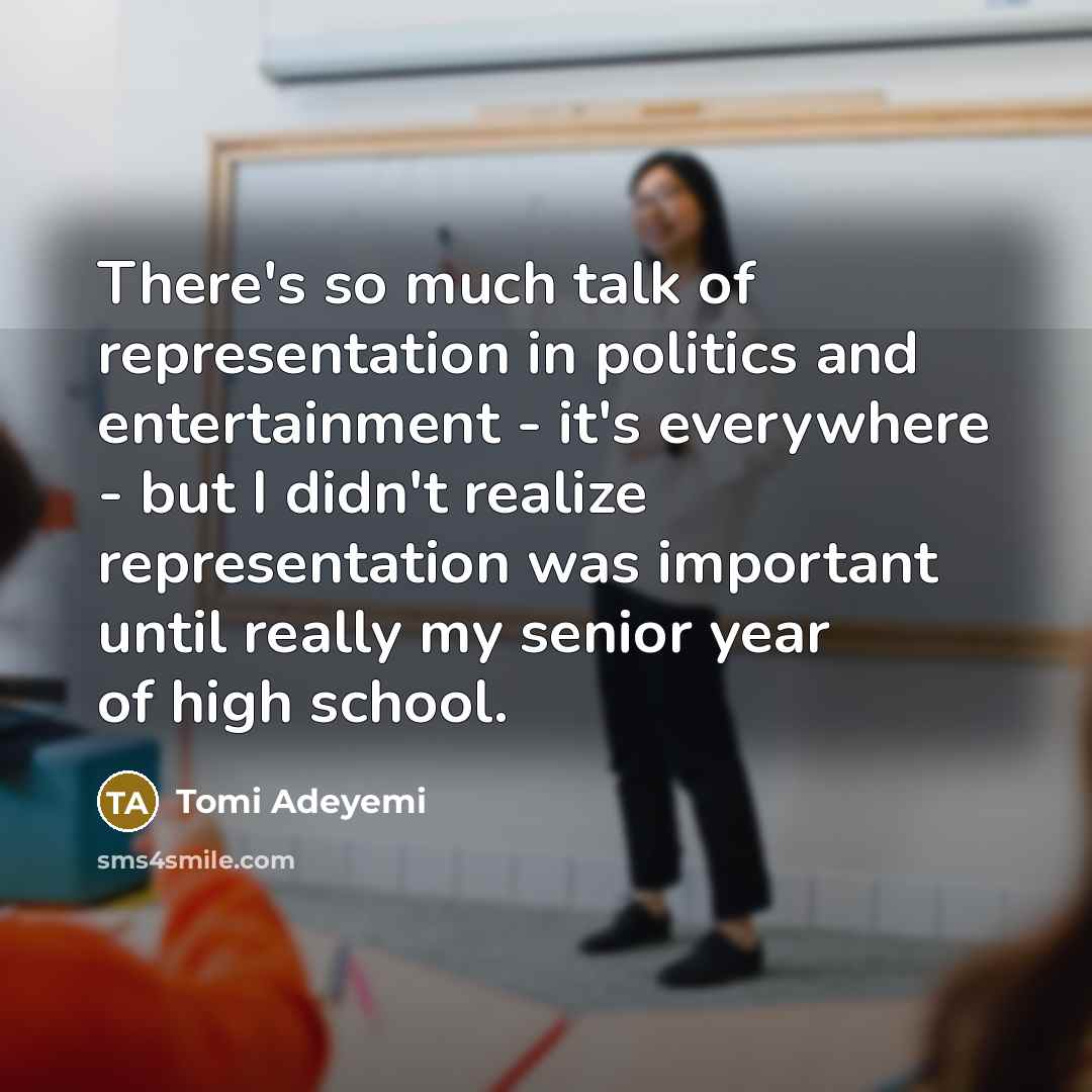 “There's so much talk of representation in politics and entertainment - it's everywhere - but I didn't realize representation was important until really my senior year of high school.” quote by Tomi Adeyemi