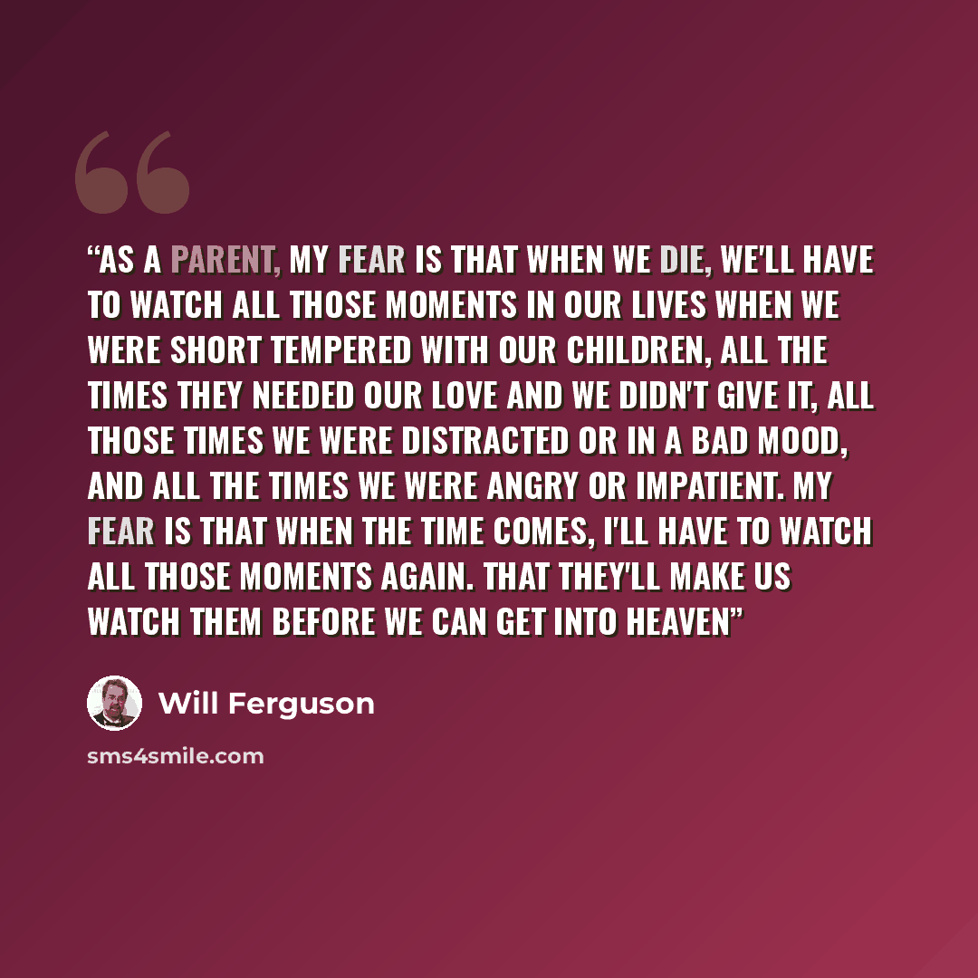 “As a parent, my fear is that when we die, we'll have to watch all those moments in our lives when we were short tempered with our children, all the times they needed our love and we didn't give it, all those times we were distracted or in a bad mood, and all the times we were angry or impatient…” quote by Will Ferguson