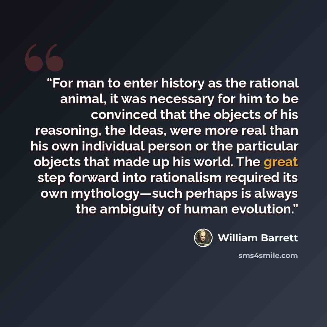 “For man to enter history as the rational animal, it was necessary for him to be convinced that the objects of his reasoning, the Ideas, were more real than his own individual person or the particular objects that made up his world. The great step forward into rationalism required its own…” quote by William Barrett