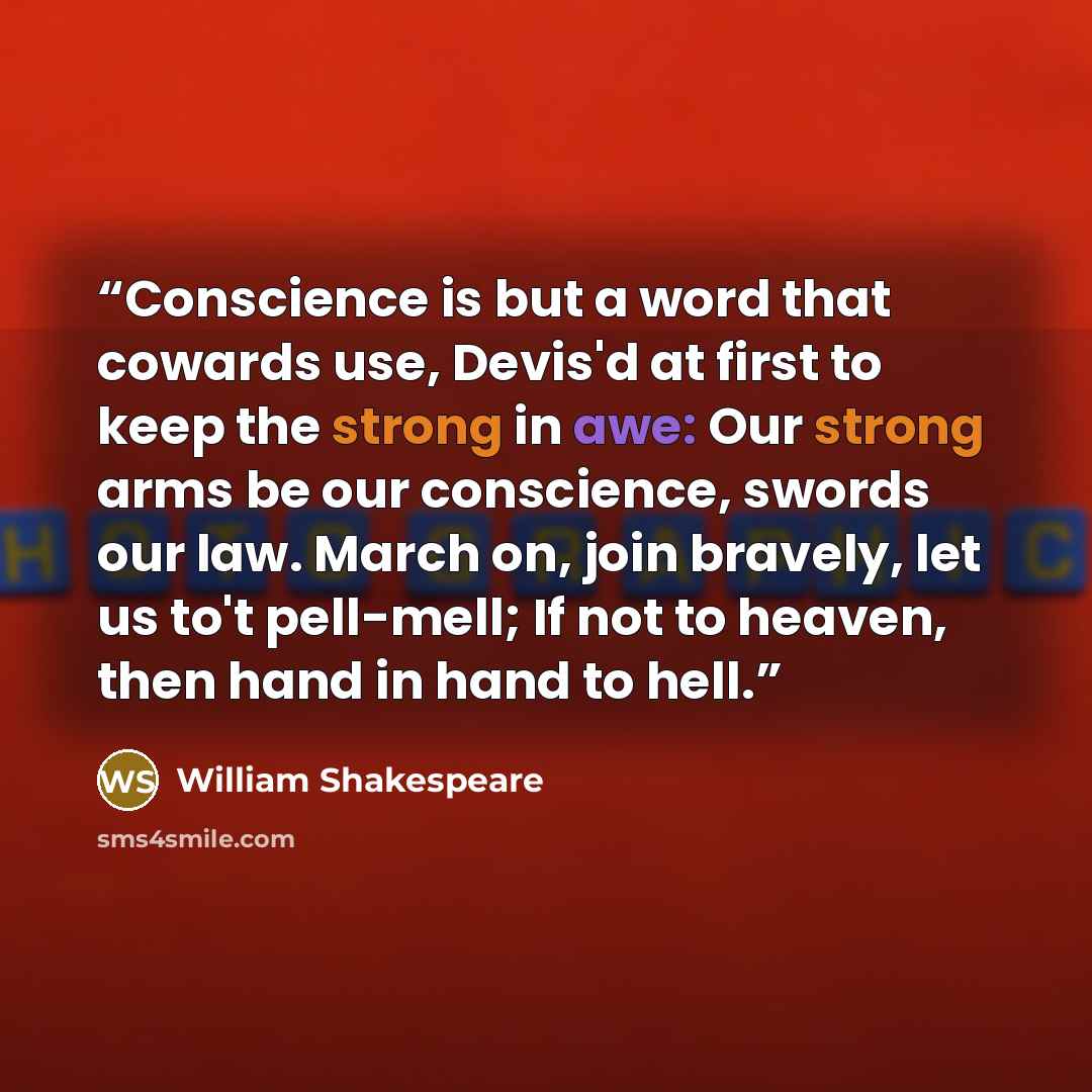 “Conscience is but a word that cowards use, Devis'd at first to keep the strong in awe: Our strong arms be our conscience, swords our law. March on, join bravely, let us to't pell-mell; If not to heaven, then hand in hand to hell.” quote by William Shakespeare
