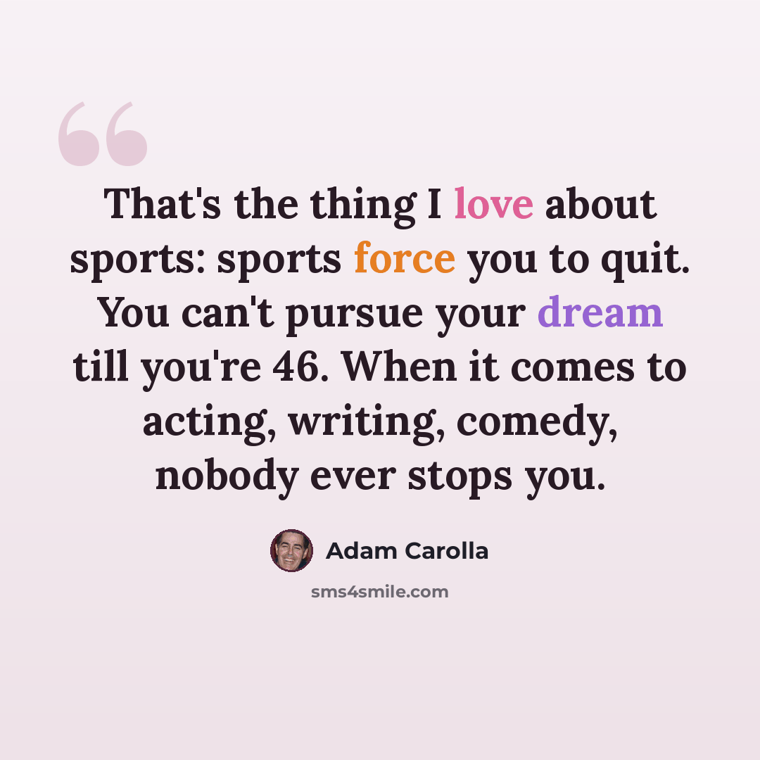 “That's the thing I love about sports: sports force you to quit. You can't pursue your dream till you're 46. When it comes to acting, writing, comedy, nobody ever stops you.” quote by Adam Carolla