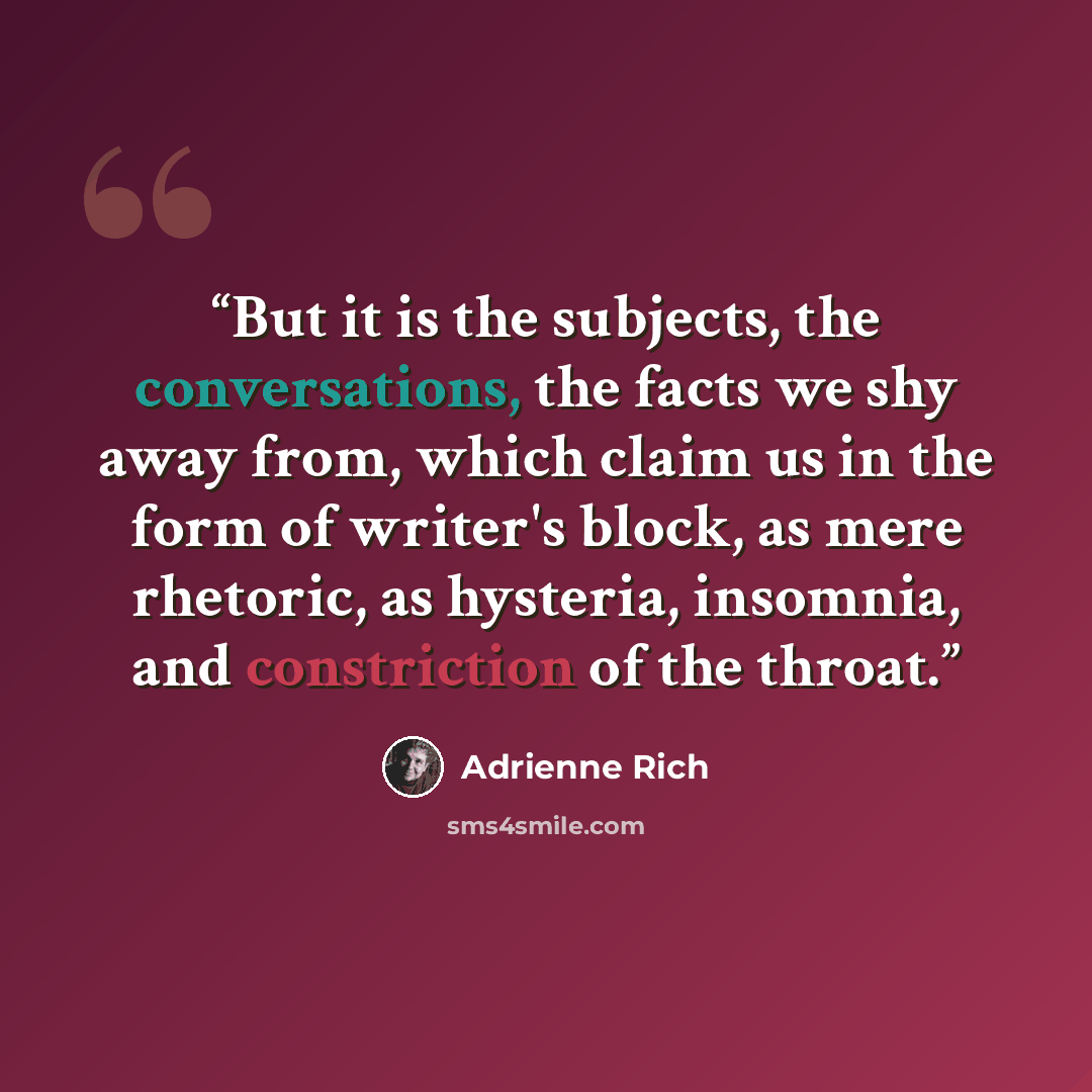 “But it is the subjects, the conversations, the facts we shy away from, which claim us in the form of writer's block, as mere rhetoric, as hysteria, insomnia, and constriction of the throat.” quote by Adrienne Rich