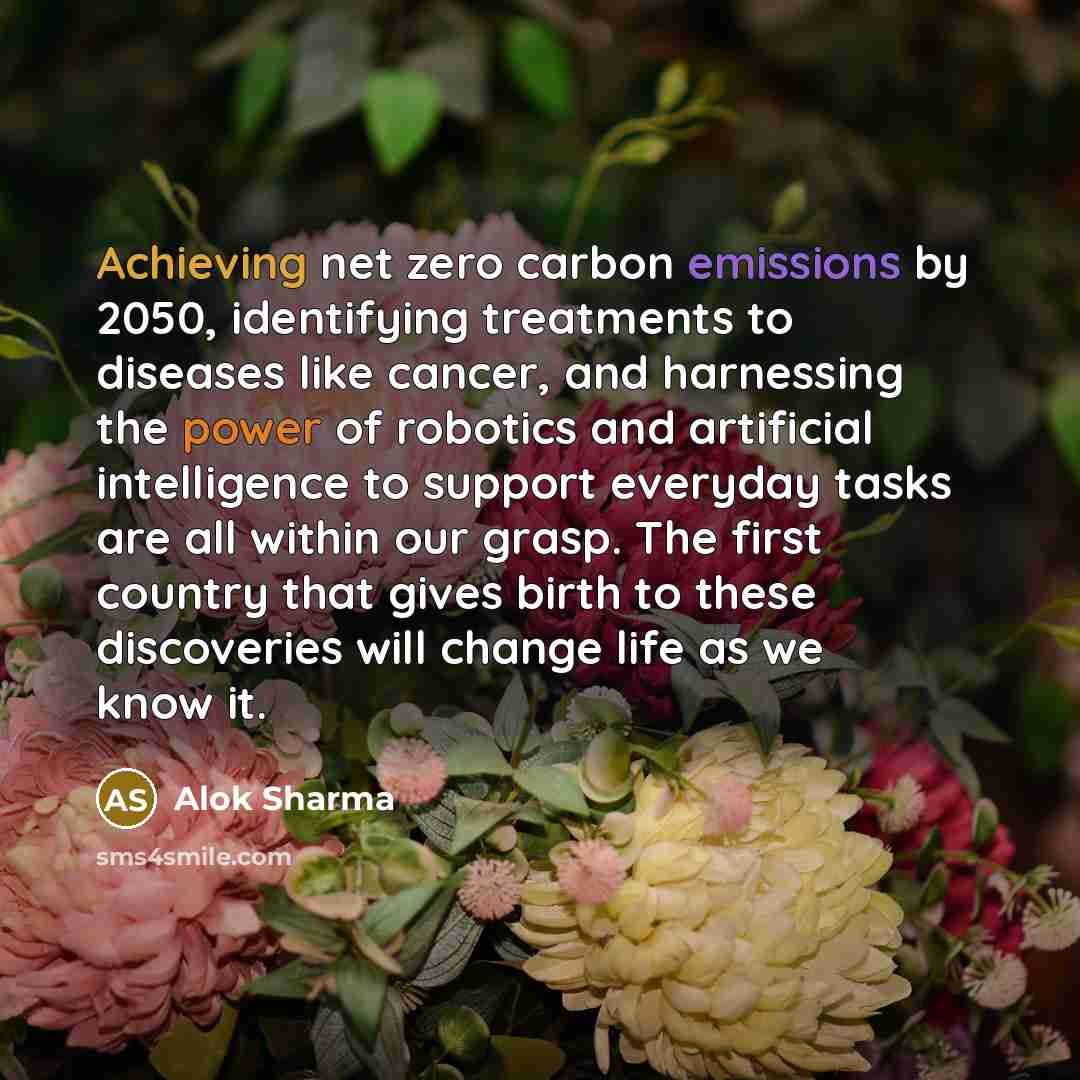 “Achieving net zero carbon emissions by 2050, identifying treatments to diseases like cancer, and harnessing the power of robotics and artificial intelligence to support everyday tasks are all within our grasp. The first country that gives birth to these discoveries will change life as we know it.” quote by Alok Sharma