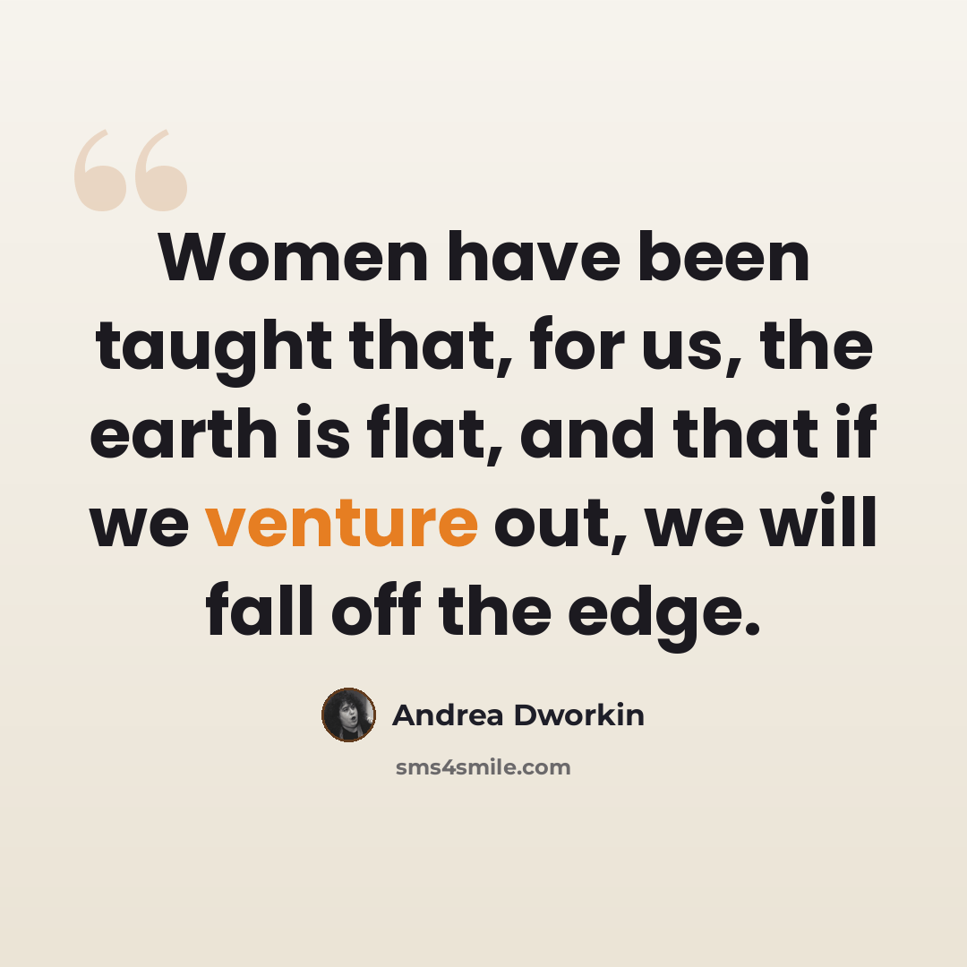 “Women have been taught that, for us, the earth is flat, and that if we venture out, we will fall off the edge.” quote by Andrea Dworkin