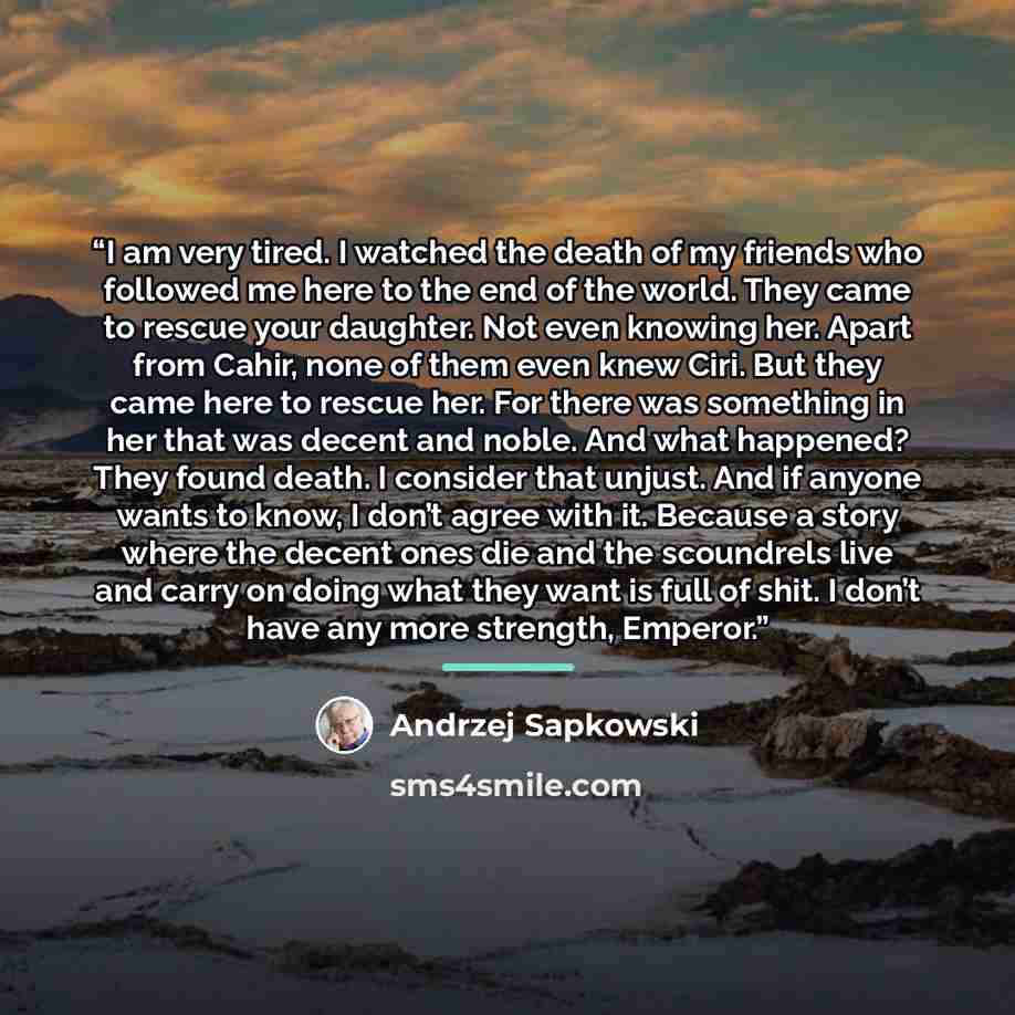 “I am very tired. I watched the death of my friends who followed me here to the end of the world. They came to rescue your daughter. Not even knowing her. Apart from Cahir, none of them even knew Ciri. But they came here to rescue her. For there was something in her that was decent and noble. And…” quote by Andrzej Sapkowski
