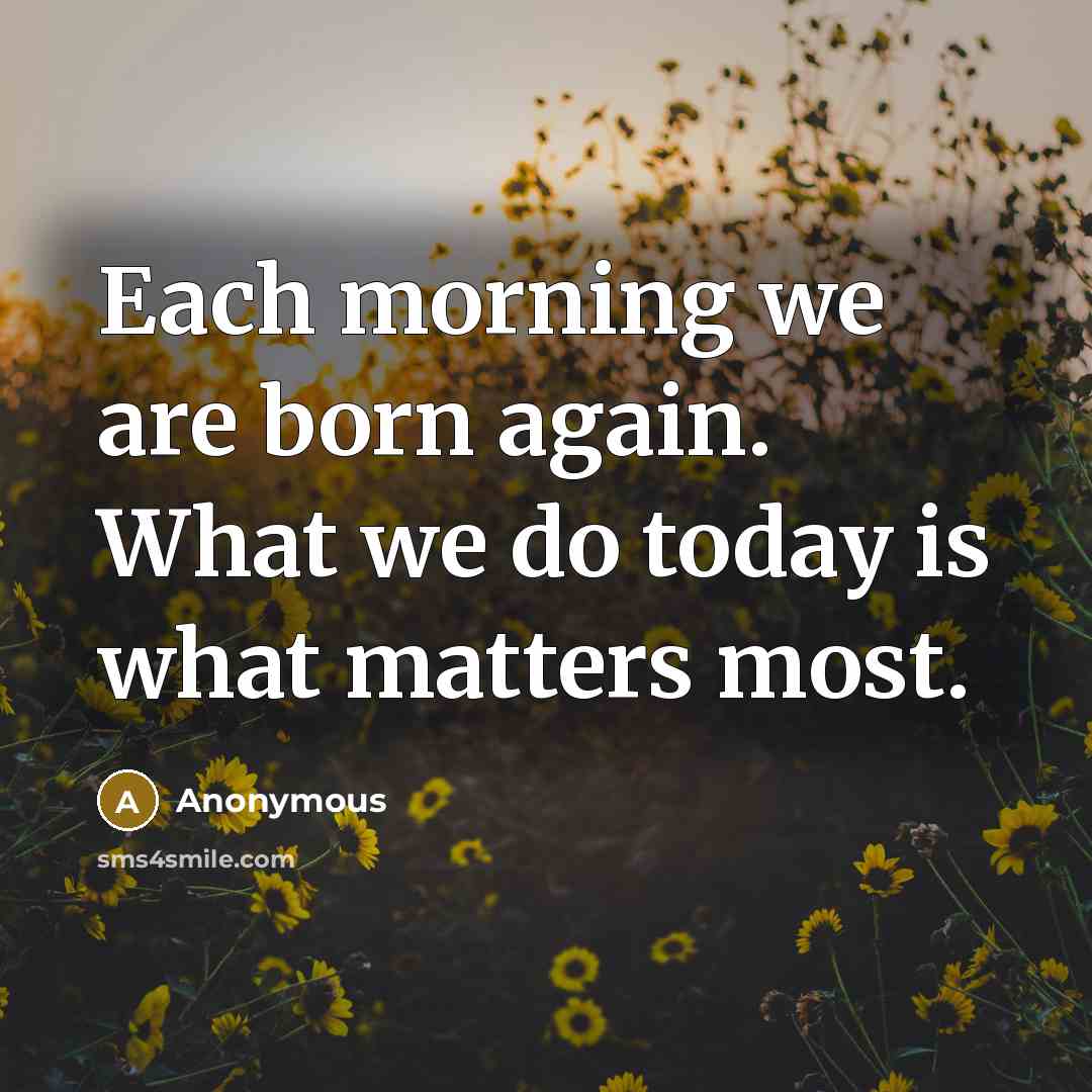 “Each morning we are born again. What we do today is what matters most.” quote by Anonymous