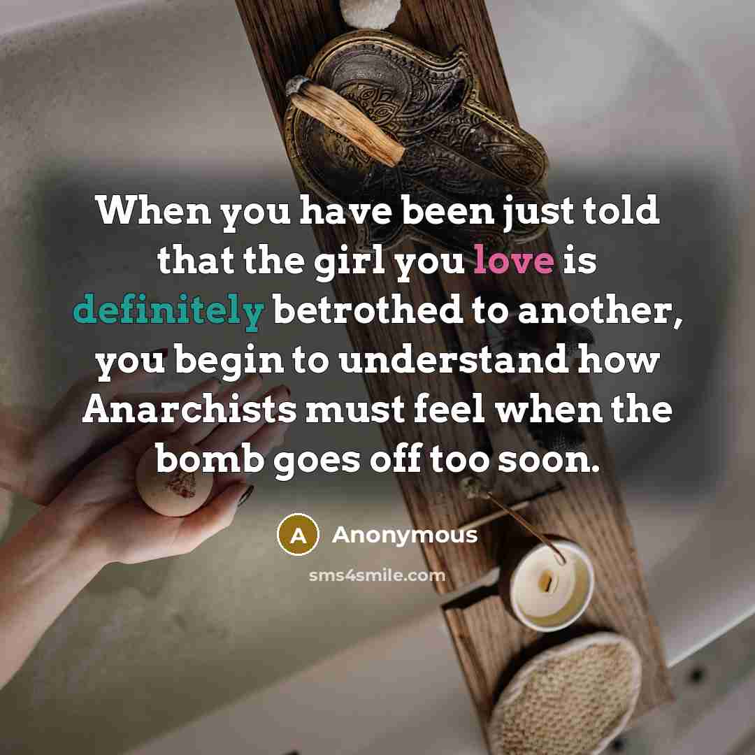 “When you have been just told that the girl you love is definitely betrothed to another, you begin to understand how Anarchists must feel when the bomb goes off too soon.” quote by Anonymous