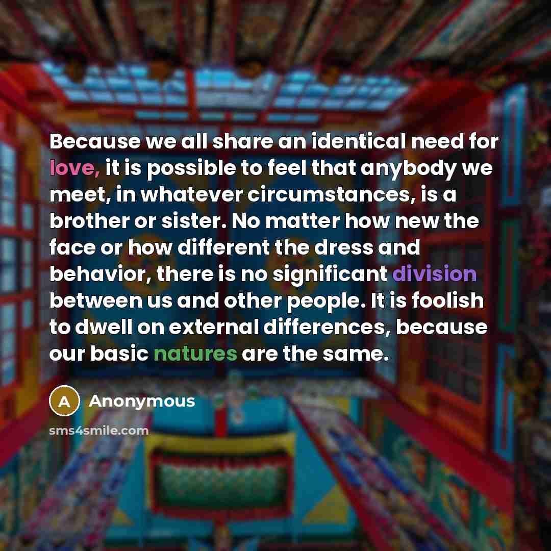 “Because we all share an identical need for love, it is possible to feel that anybody we meet, in whatever circumstances, is a brother or sister. No matter how new the face or how different the dress and behavior, there is no significant division between us and other people. It is foolish to dwell…” quote by Anonymous