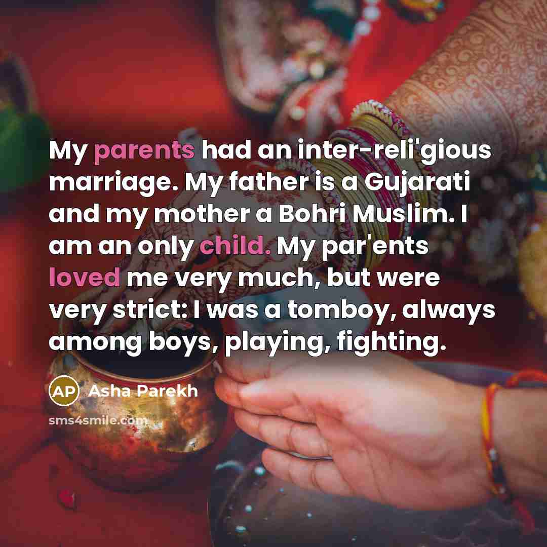“My parents had an inter-reli'gious marriage. My father is a Gujarati and my mother a Bohri Muslim. I am an only child. My par'ents loved me very much, but were very strict: I was a tomboy, always among boys, playing, fighting.” quote by Asha Parekh