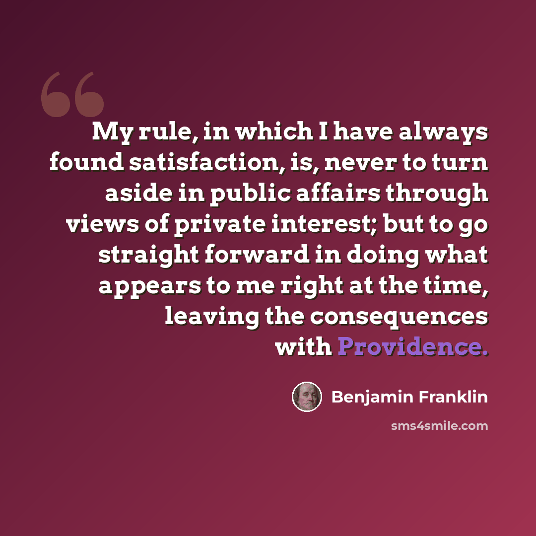 “My rule, in which I have always found satisfaction, is, never to turn aside in public affairs through views of private interest; but to go straight forward in doing what appears to me right at the time, leaving the consequences with Providence.” quote by Benjamin Franklin