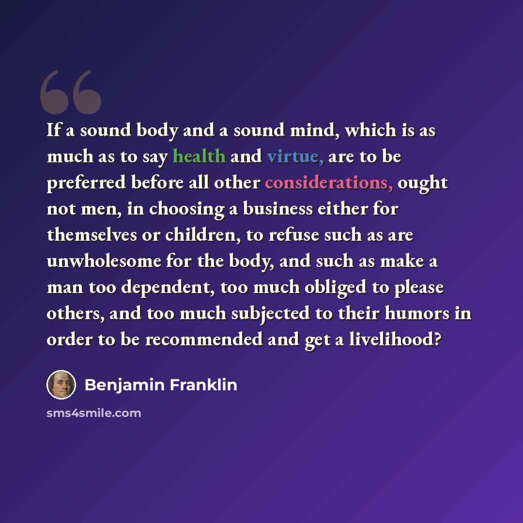 “If a sound body and a sound mind, which is as much as to say health and virtue, are to be preferred before all other considerations, ought not men, in choosing a business either for themselves or children, to refuse such as are unwholesome for the body, and such as make a man too dependent, too…” quote by Benjamin Franklin