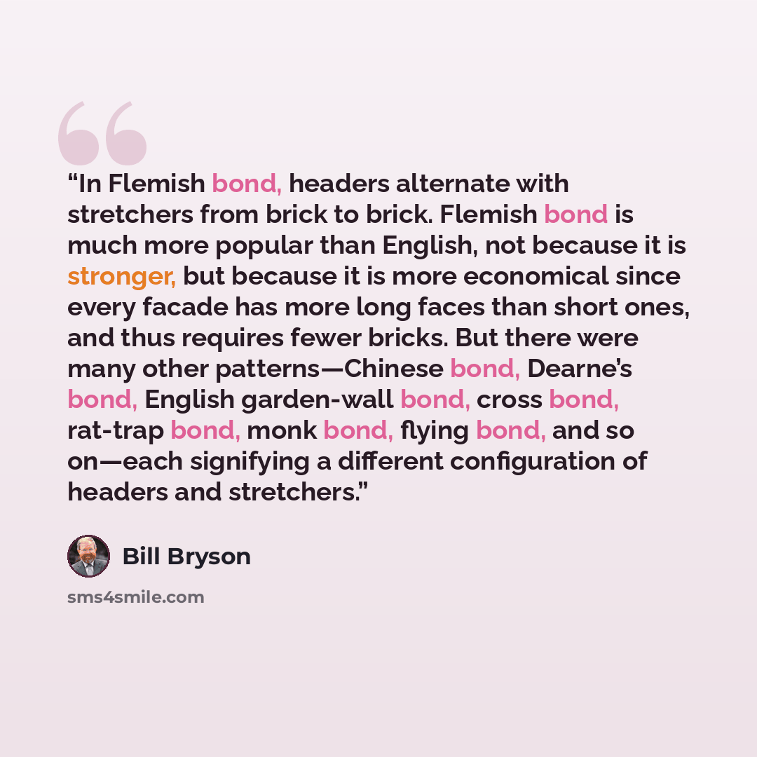 “In Flemish bond, headers alternate with stretchers from brick to brick. Flemish bond is much more popular than English, not because it is stronger, but because it is more economical since every facade has more long faces than short ones, and thus requires fewer bricks. But there were many other…” quote by Bill Bryson