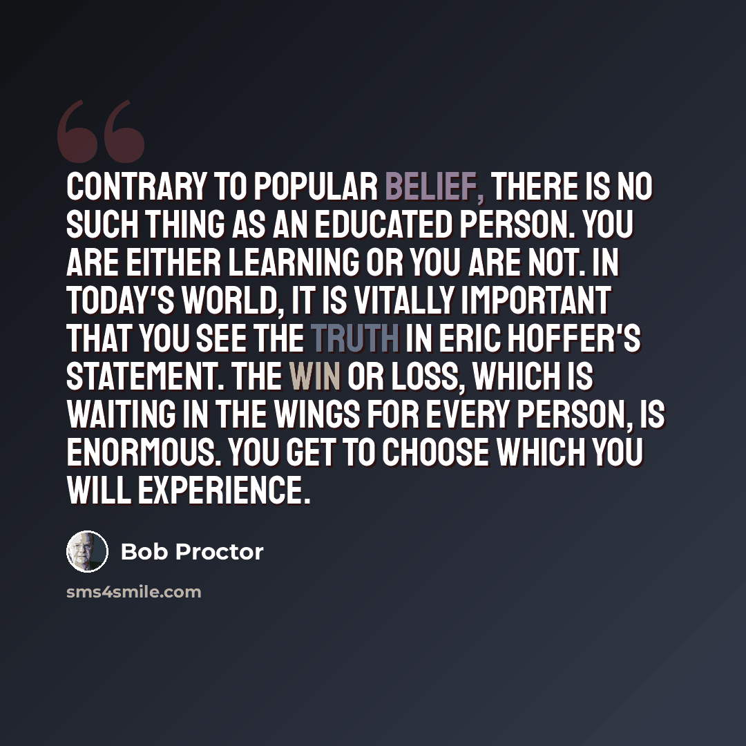 “Contrary to popular belief, there is no such thing as an educated person. You are either learning or you are not. In today's world, it is vitally important that you see the truth in Eric Hoffer's statement. The win or loss, which is waiting in the wings for every person, is enormous. You get to…” quote by Bob Proctor