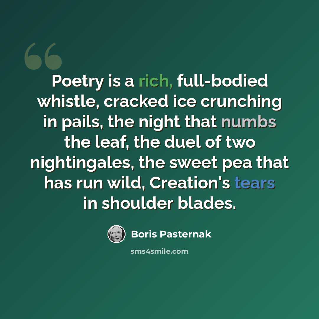“Poetry is a rich, full-bodied whistle, cracked ice crunching in pails, the night that numbs the leaf, the duel of two nightingales, the sweet pea that has run wild, Creation's tears in shoulder blades.” quote by Boris Pasternak