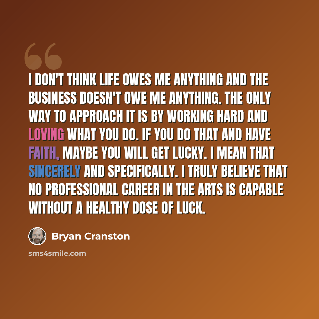 “I don't think life owes me anything and the business doesn't owe me anything. The only way to approach it is by working hard and loving what you do. If you do that and have faith, maybe you will get lucky. I mean that sincerely and specifically. I truly believe that no professional career in the…” quote by Bryan Cranston