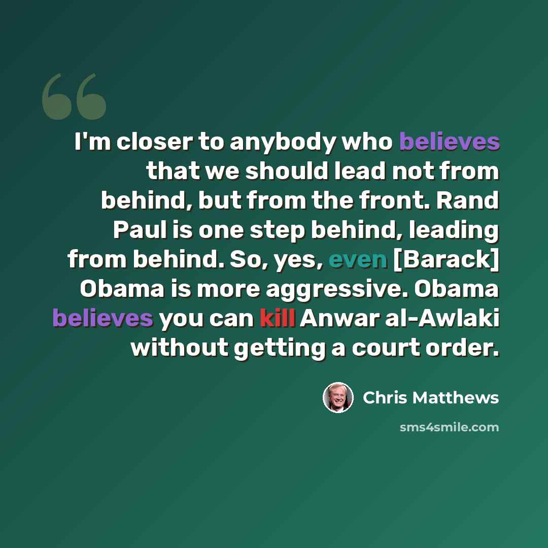 “I'm closer to anybody who believes that we should lead not from behind, but from the front. Rand Paul is one step behind, leading from behind. So, yes, even [Barack] Obama is more aggressive. Obama believes you can kill Anwar al-Awlaki without getting a court order.” quote by Chris Matthews
