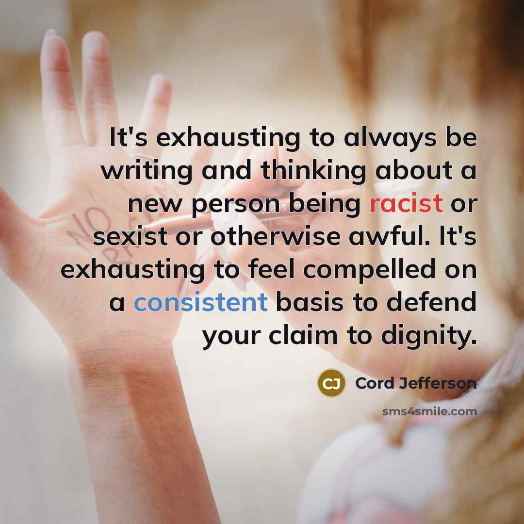 “It's exhausting to always be writing and thinking about a new person being racist or sexist or otherwise awful. It's exhausting to feel compelled on a consistent basis to defend your claim to dignity.” quote by Cord Jefferson