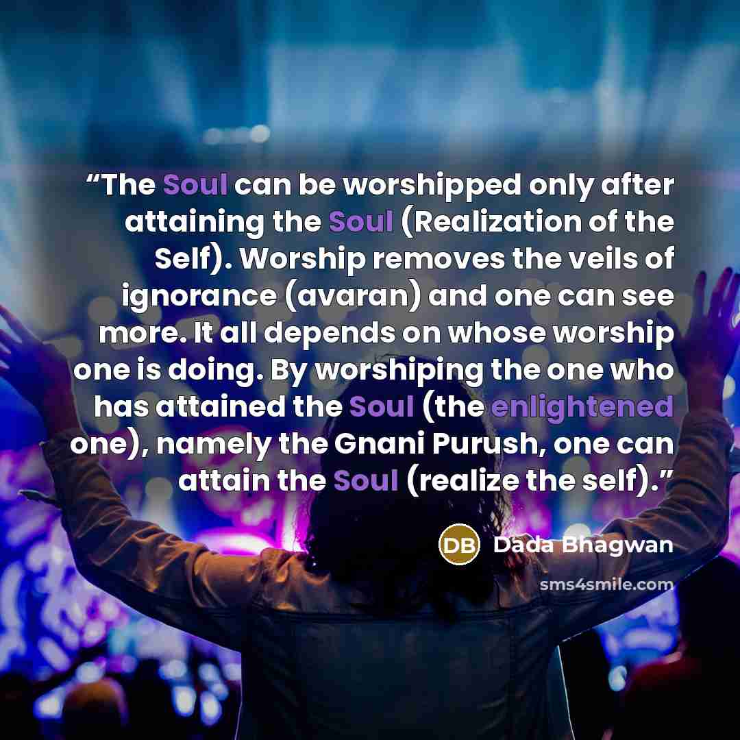 “The Soul can be worshipped only after attaining the Soul (Realization of the Self). Worship removes the veils of ignorance (avaran) and one can see more. It all depends on whose worship one is doing. By worshiping the one who has attained the Soul (the enlightened one), namely the Gnani Purush…” quote by Dada Bhagwan
