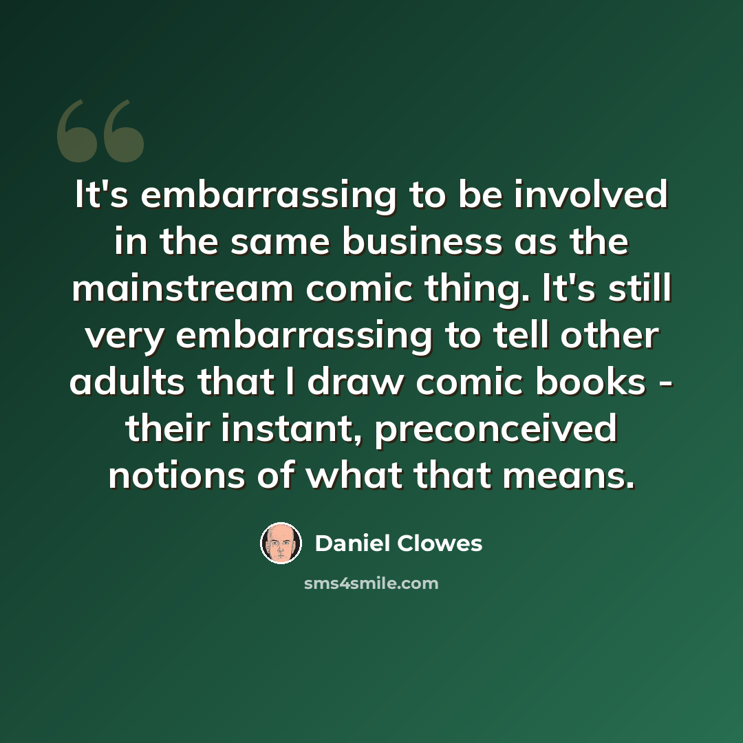 “It's embarrassing to be involved in the same business as the mainstream comic thing. It's still very embarrassing to tell other adults that I draw comic books - their instant, preconceived notions of what that means.” quote by Daniel Clowes