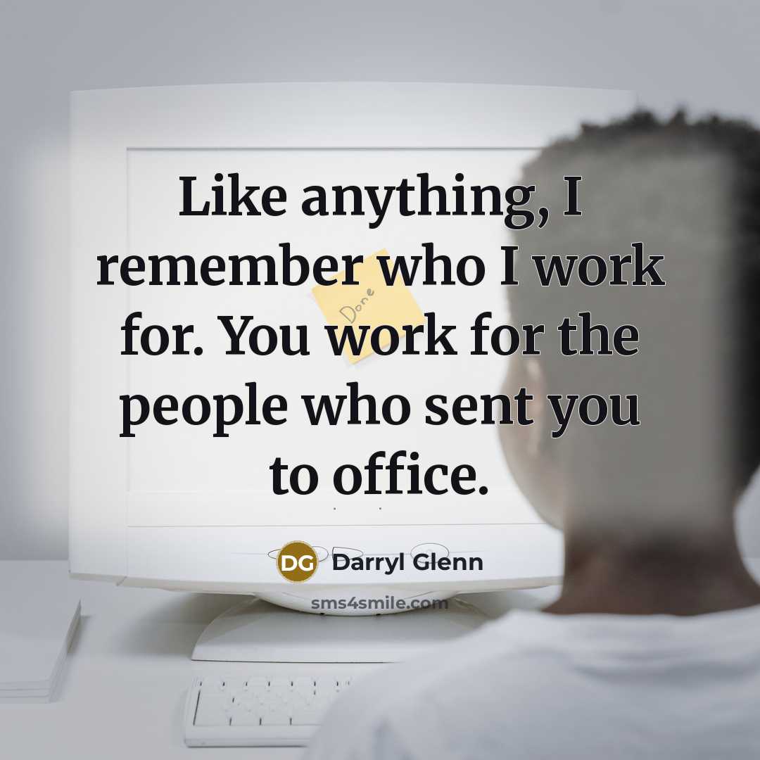 “Like anything, I remember who I work for. You work for the people who sent you to office.” quote by Darryl Glenn