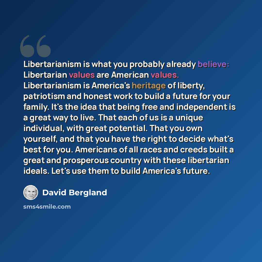 “Libertarianism is what you probably already believe: Libertarian values are American values. Libertarianism is America's heritage of liberty, patriotism and honest work to build a future for your family. It's the idea that being free and independent is a great way to live. That each of us is a…” quote by David Bergland