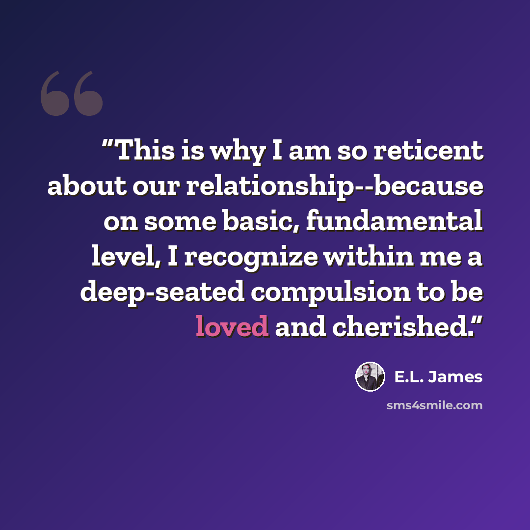 “This is why I am so reticent about our relationship--because on some basic, fundamental level, I recognize within me a deep-seated compulsion to be loved and cherished.” quote by E.L. James