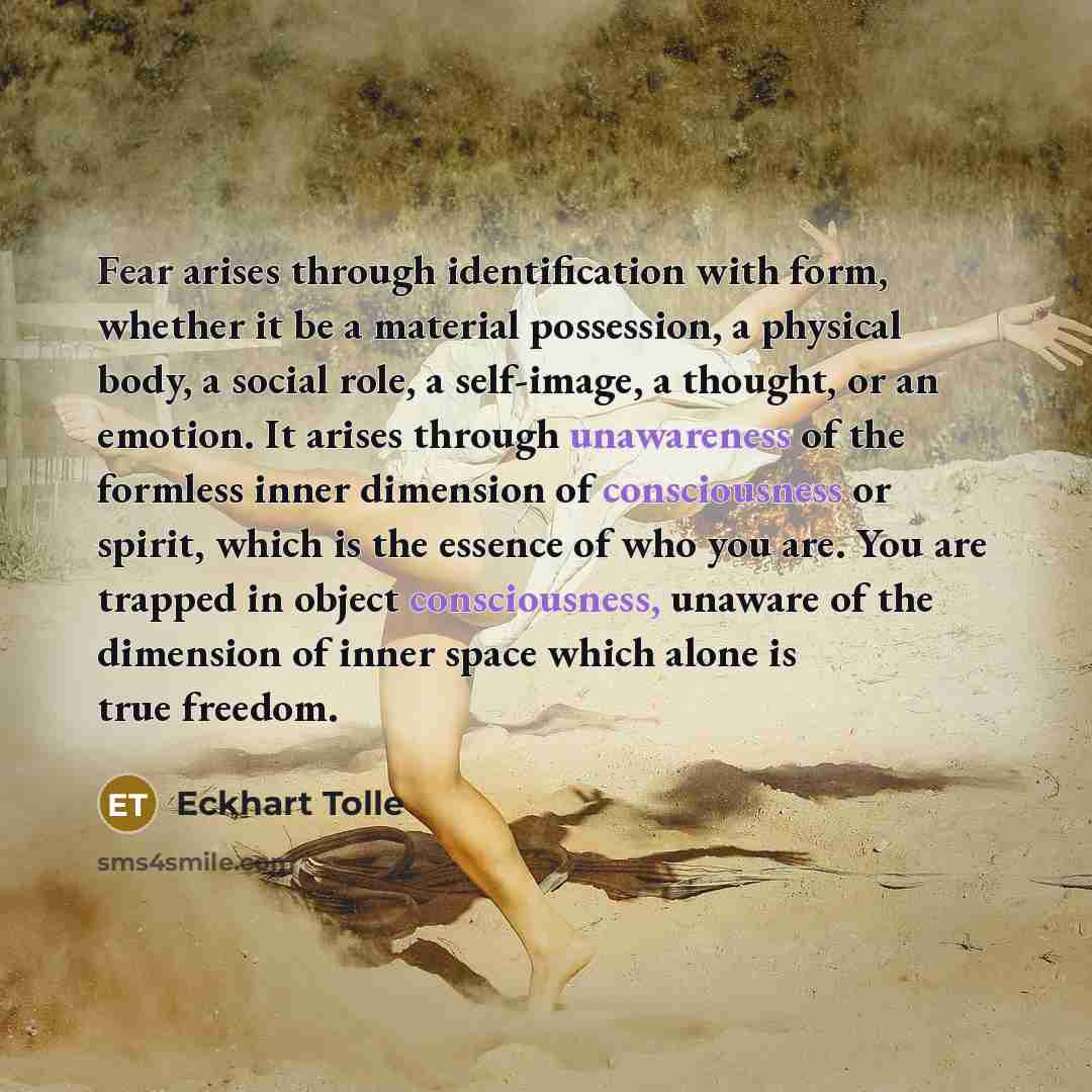 “Fear arises through identification with form, whether it be a material possession, a physical body, a social role, a self-image, a thought, or an emotion. It arises through unawareness of the formless inner dimension of consciousness or spirit, which is the essence of who you are. You are trapped…” quote by Eckhart Tolle