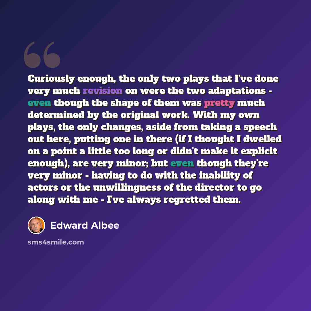 “Curiously enough, the only two plays that I've done very much revision on were the two adaptations - even though the shape of them was pretty much determined by the original work. With my own plays, the only changes, aside from taking a speech out here, putting one in there (if I thought I dwelled…” quote by Edward Albee