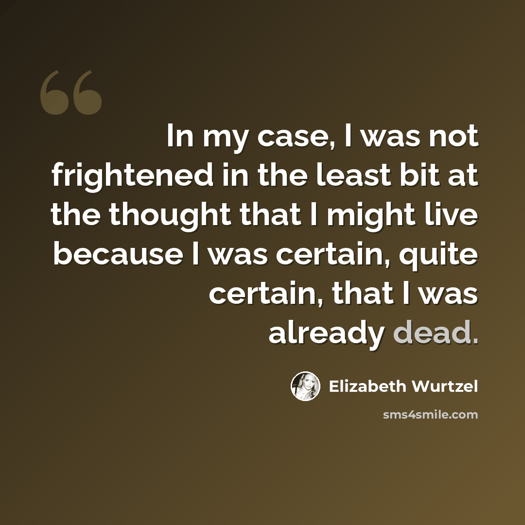 “In my case, I was not frightened in the least bit at the thought that I might live because I was certain, quite certain, that I was already dead.” quote by Elizabeth Wurtzel