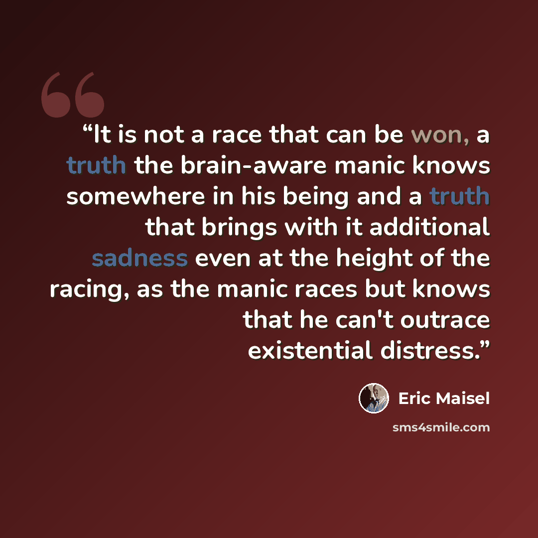 “It is not a race that can be won, a truth the brain-aware manic knows somewhere in his being and a truth that brings with it additional sadness even at the height of the racing, as the manic races but knows that he can't outrace existential distress.” quote by Eric Maisel