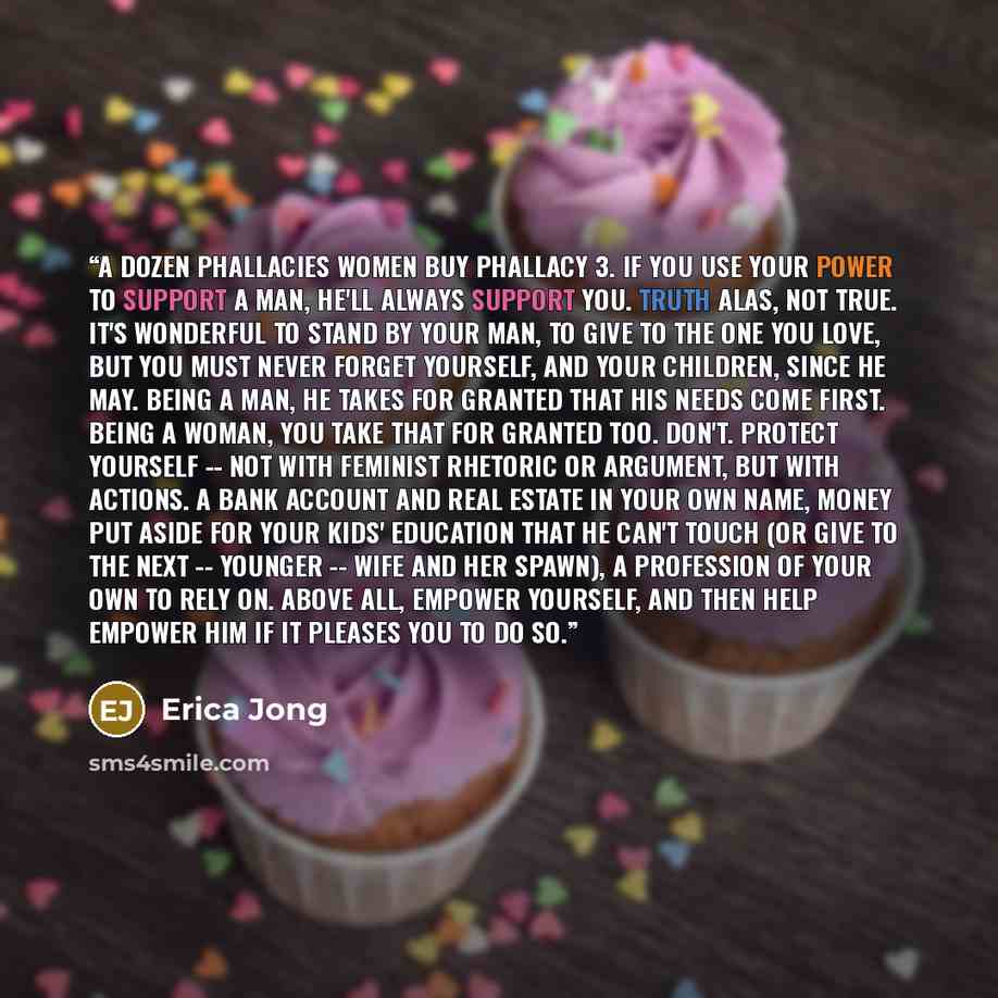 “A DOZEN PHALLACIES WOMEN BUY Phallacy 3. If you use your power to support a man, he'll always support you. Truth Alas, not true. It's wonderful to stand by your man, to give to the one you love, but you must never forget yourself, and your children, since he may. Being a man, he takes for granted…” quote by Erica Jong