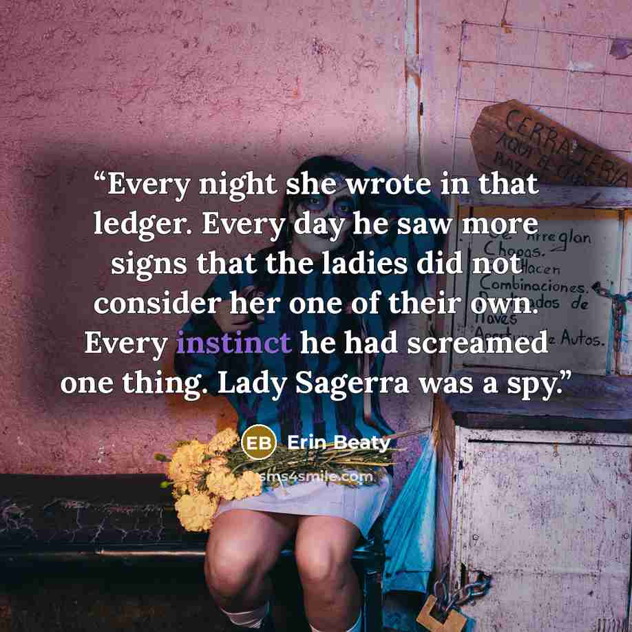 “Every night she wrote in that ledger. Every day he saw more signs that the ladies did not consider her one of their own. Every instinct he had screamed one thing. Lady Sagerra was a spy.” quote by Erin Beaty