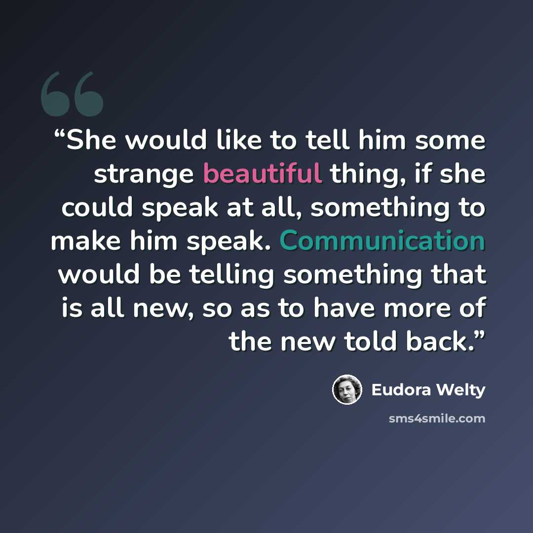 “She would like to tell him some strange beautiful thing, if she could speak at all, something to make him speak. Communication would be telling something that is all new, so as to have more of the new told back.” quote by Eudora Welty