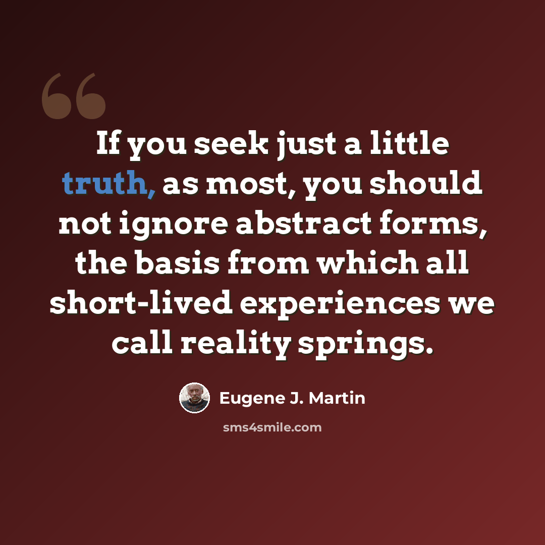 “If you seek just a little truth, as most, you should not ignore abstract forms, the basis from which all short-lived experiences we call reality springs.” quote by Eugene J. Martin