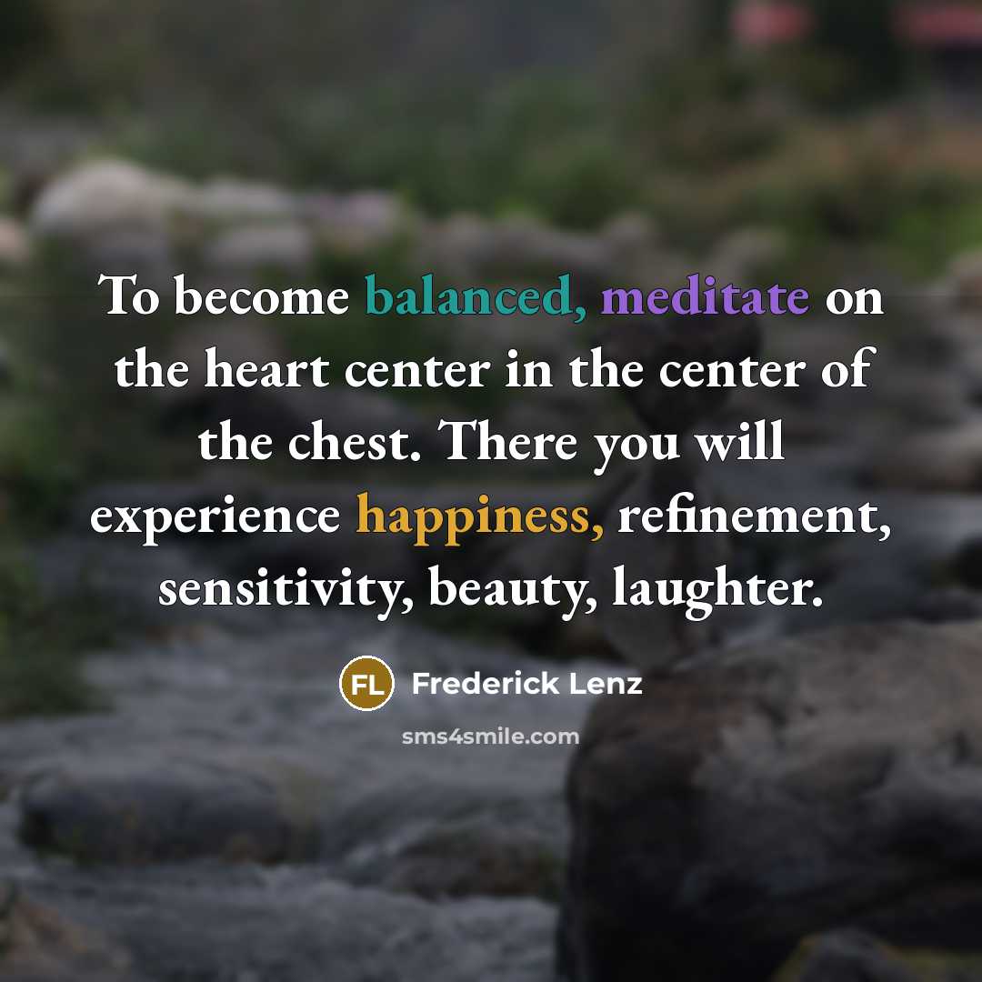 “To become balanced, meditate on the heart center in the center of the chest. There you will experience happiness, refinement, sensitivity, beauty, laughter.” quote by Frederick Lenz