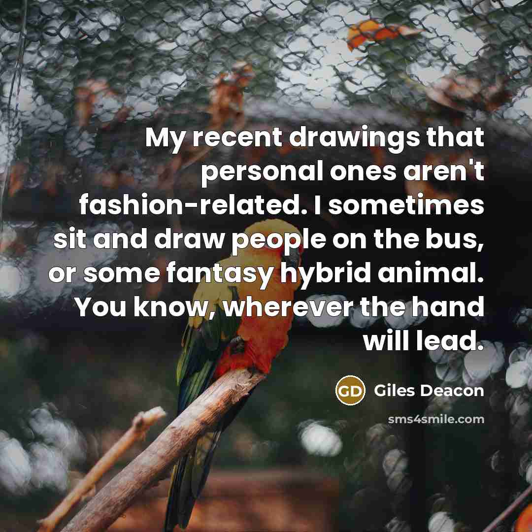 “My recent drawings that personal ones aren't fashion-related. I sometimes sit and draw people on the bus, or some fantasy hybrid animal. You know, wherever the hand will lead.” quote by Giles Deacon